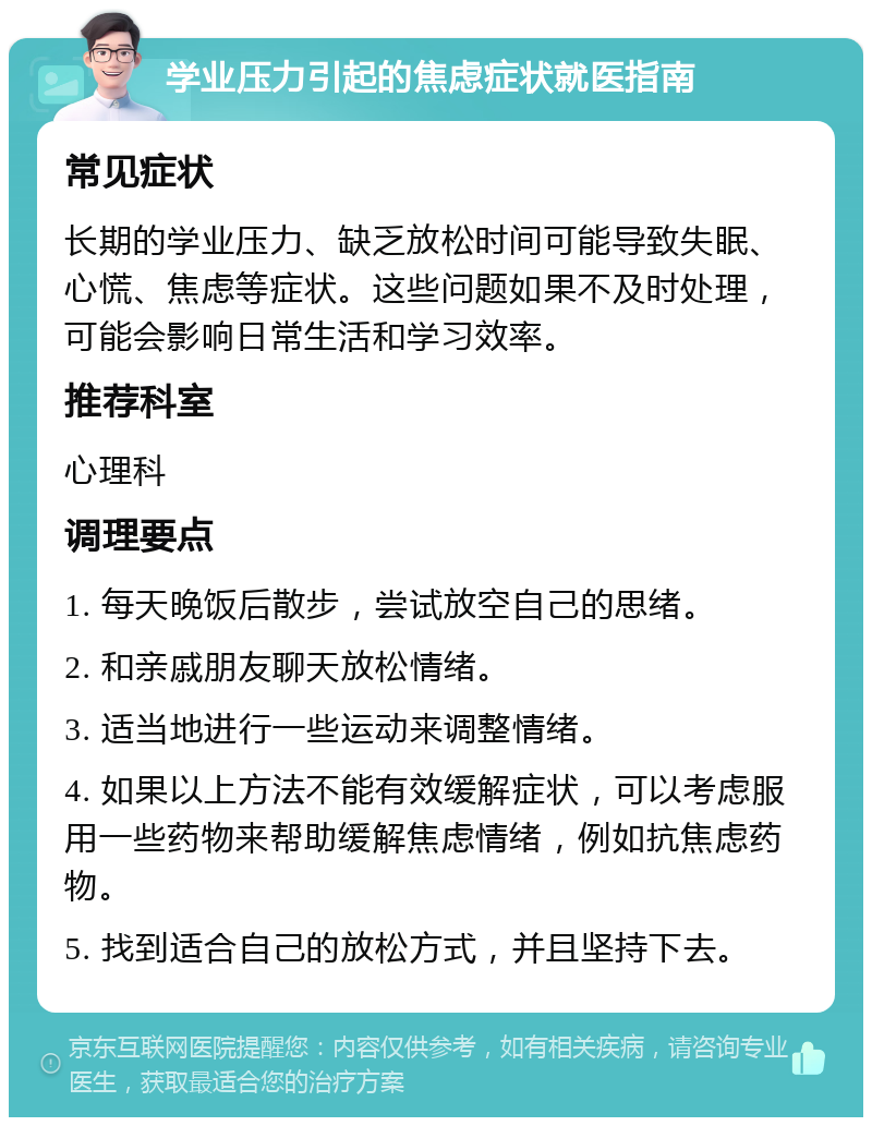 学业压力引起的焦虑症状就医指南 常见症状 长期的学业压力、缺乏放松时间可能导致失眠、心慌、焦虑等症状。这些问题如果不及时处理，可能会影响日常生活和学习效率。 推荐科室 心理科 调理要点 1. 每天晚饭后散步，尝试放空自己的思绪。 2. 和亲戚朋友聊天放松情绪。 3. 适当地进行一些运动来调整情绪。 4. 如果以上方法不能有效缓解症状，可以考虑服用一些药物来帮助缓解焦虑情绪，例如抗焦虑药物。 5. 找到适合自己的放松方式，并且坚持下去。