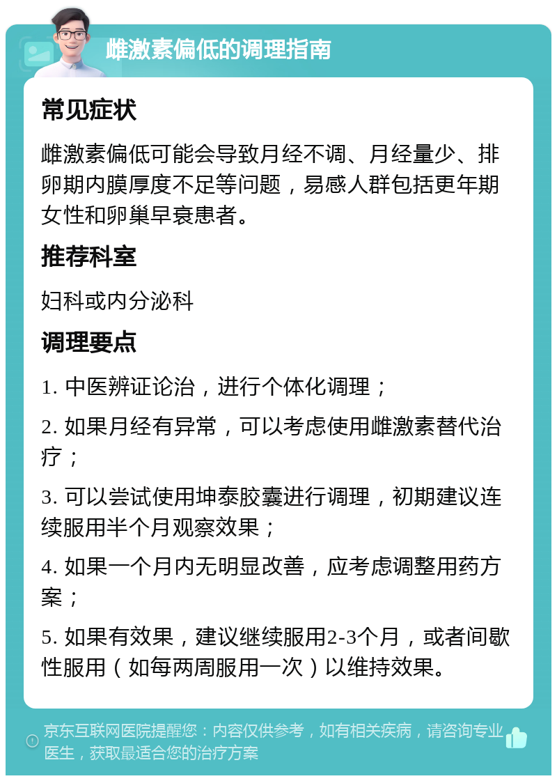 雌激素偏低的调理指南 常见症状 雌激素偏低可能会导致月经不调、月经量少、排卵期内膜厚度不足等问题，易感人群包括更年期女性和卵巢早衰患者。 推荐科室 妇科或内分泌科 调理要点 1. 中医辨证论治，进行个体化调理； 2. 如果月经有异常，可以考虑使用雌激素替代治疗； 3. 可以尝试使用坤泰胶囊进行调理，初期建议连续服用半个月观察效果； 4. 如果一个月内无明显改善，应考虑调整用药方案； 5. 如果有效果，建议继续服用2-3个月，或者间歇性服用（如每两周服用一次）以维持效果。