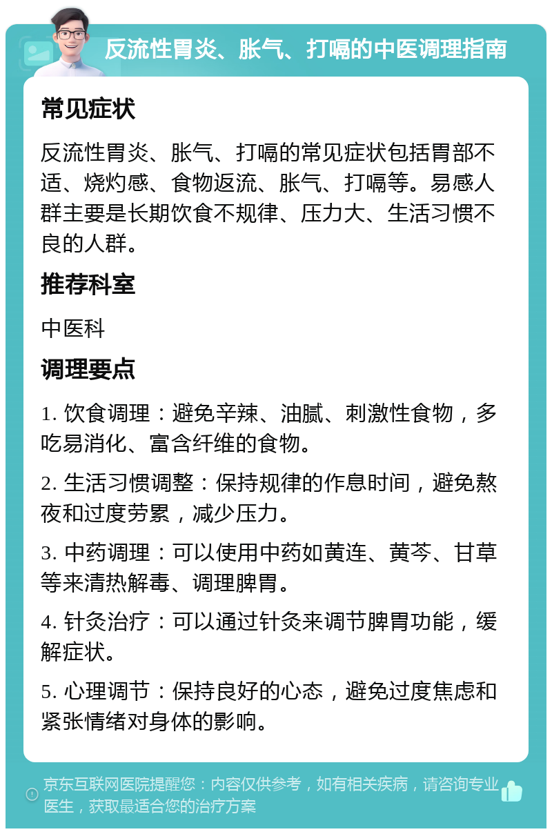 反流性胃炎、胀气、打嗝的中医调理指南 常见症状 反流性胃炎、胀气、打嗝的常见症状包括胃部不适、烧灼感、食物返流、胀气、打嗝等。易感人群主要是长期饮食不规律、压力大、生活习惯不良的人群。 推荐科室 中医科 调理要点 1. 饮食调理：避免辛辣、油腻、刺激性食物，多吃易消化、富含纤维的食物。 2. 生活习惯调整：保持规律的作息时间，避免熬夜和过度劳累，减少压力。 3. 中药调理：可以使用中药如黄连、黄芩、甘草等来清热解毒、调理脾胃。 4. 针灸治疗：可以通过针灸来调节脾胃功能，缓解症状。 5. 心理调节：保持良好的心态，避免过度焦虑和紧张情绪对身体的影响。