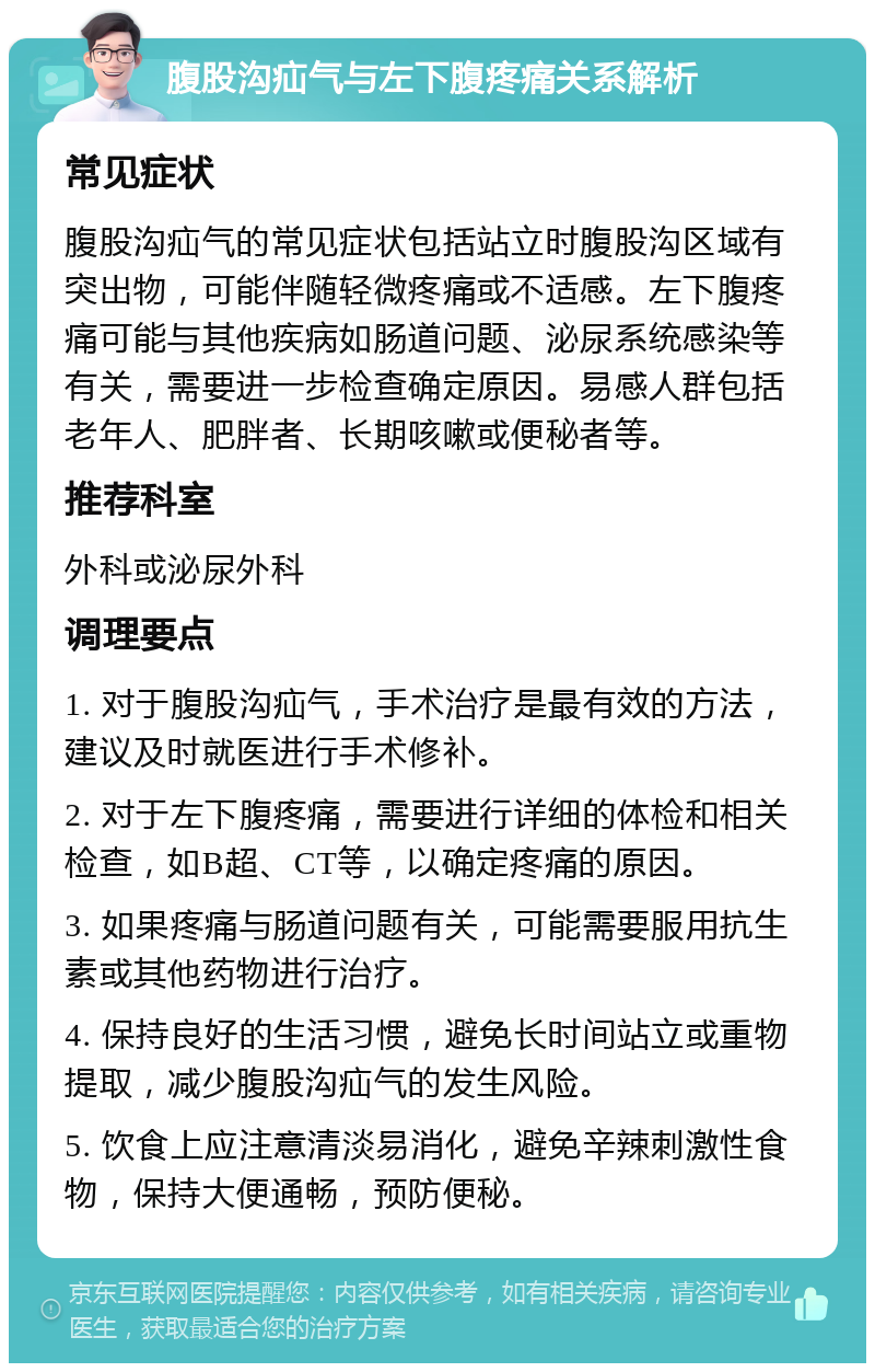 腹股沟疝气与左下腹疼痛关系解析 常见症状 腹股沟疝气的常见症状包括站立时腹股沟区域有突出物，可能伴随轻微疼痛或不适感。左下腹疼痛可能与其他疾病如肠道问题、泌尿系统感染等有关，需要进一步检查确定原因。易感人群包括老年人、肥胖者、长期咳嗽或便秘者等。 推荐科室 外科或泌尿外科 调理要点 1. 对于腹股沟疝气，手术治疗是最有效的方法，建议及时就医进行手术修补。 2. 对于左下腹疼痛，需要进行详细的体检和相关检查，如B超、CT等，以确定疼痛的原因。 3. 如果疼痛与肠道问题有关，可能需要服用抗生素或其他药物进行治疗。 4. 保持良好的生活习惯，避免长时间站立或重物提取，减少腹股沟疝气的发生风险。 5. 饮食上应注意清淡易消化，避免辛辣刺激性食物，保持大便通畅，预防便秘。