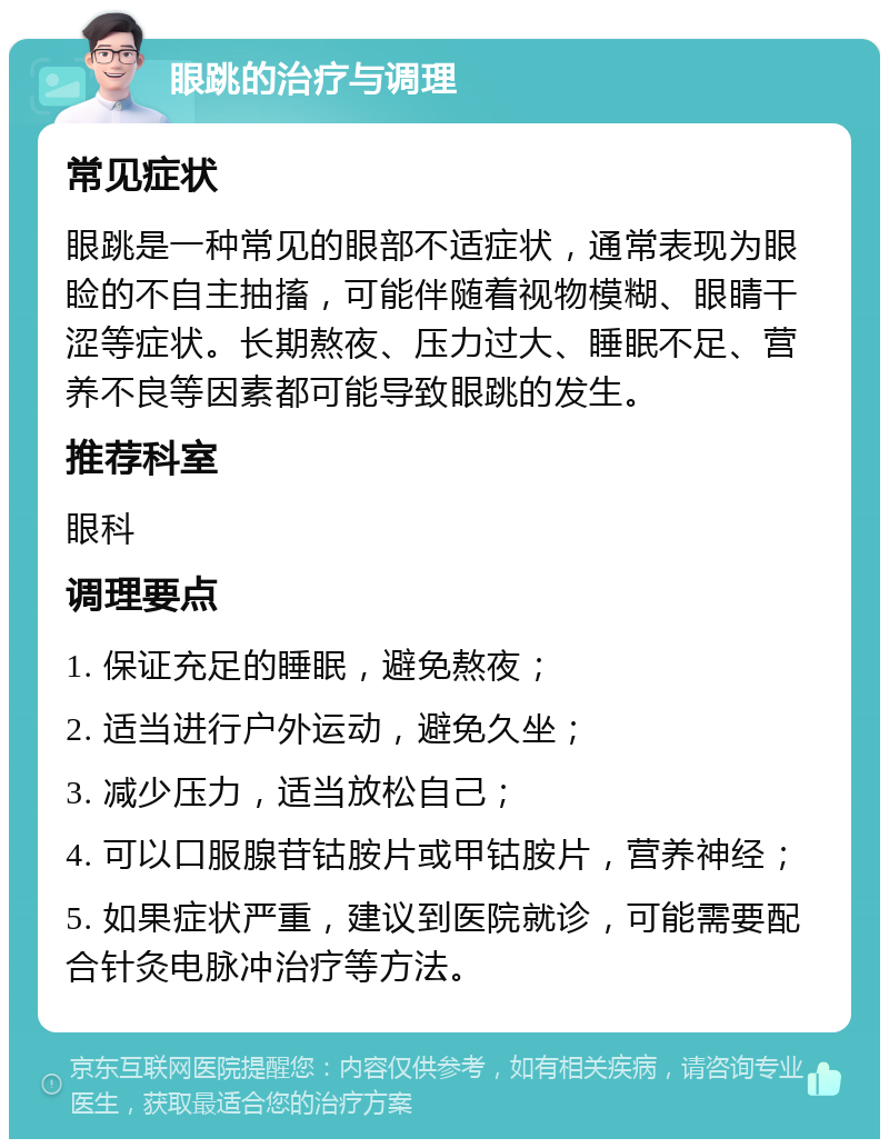 眼跳的治疗与调理 常见症状 眼跳是一种常见的眼部不适症状，通常表现为眼睑的不自主抽搐，可能伴随着视物模糊、眼睛干涩等症状。长期熬夜、压力过大、睡眠不足、营养不良等因素都可能导致眼跳的发生。 推荐科室 眼科 调理要点 1. 保证充足的睡眠，避免熬夜； 2. 适当进行户外运动，避免久坐； 3. 减少压力，适当放松自己； 4. 可以口服腺苷钴胺片或甲钴胺片，营养神经； 5. 如果症状严重，建议到医院就诊，可能需要配合针灸电脉冲治疗等方法。