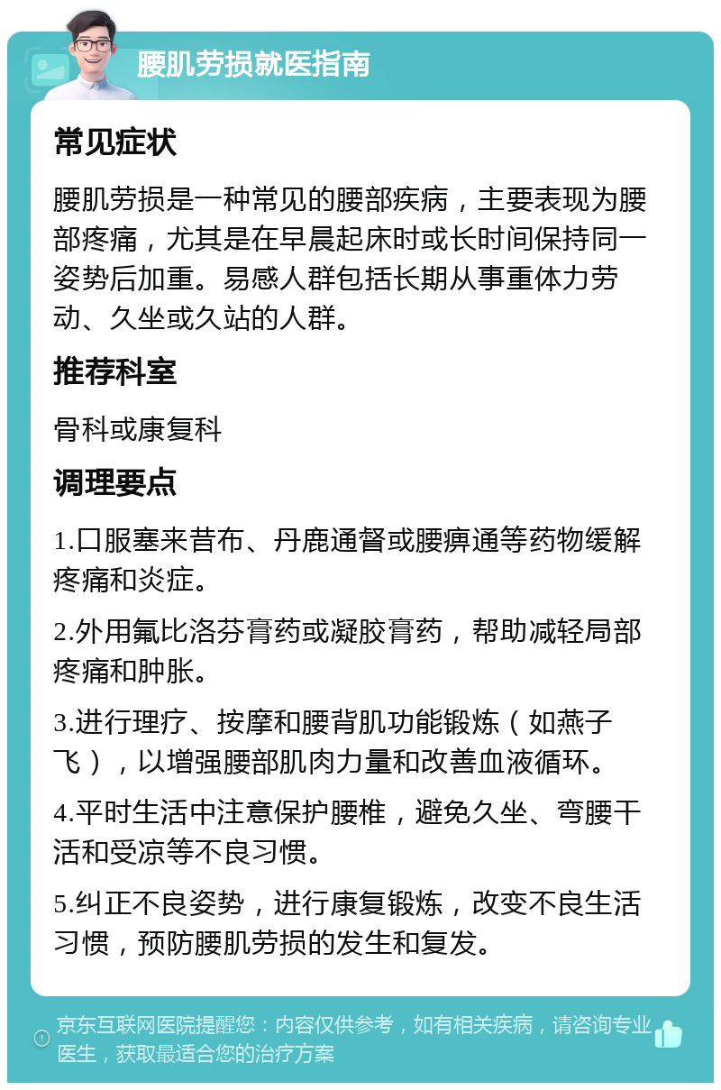 腰肌劳损就医指南 常见症状 腰肌劳损是一种常见的腰部疾病，主要表现为腰部疼痛，尤其是在早晨起床时或长时间保持同一姿势后加重。易感人群包括长期从事重体力劳动、久坐或久站的人群。 推荐科室 骨科或康复科 调理要点 1.口服塞来昔布、丹鹿通督或腰痹通等药物缓解疼痛和炎症。 2.外用氟比洛芬膏药或凝胶膏药，帮助减轻局部疼痛和肿胀。 3.进行理疗、按摩和腰背肌功能锻炼（如燕子飞），以增强腰部肌肉力量和改善血液循环。 4.平时生活中注意保护腰椎，避免久坐、弯腰干活和受凉等不良习惯。 5.纠正不良姿势，进行康复锻炼，改变不良生活习惯，预防腰肌劳损的发生和复发。