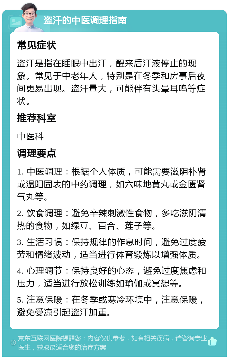 盗汗的中医调理指南 常见症状 盗汗是指在睡眠中出汗，醒来后汗液停止的现象。常见于中老年人，特别是在冬季和房事后夜间更易出现。盗汗量大，可能伴有头晕耳鸣等症状。 推荐科室 中医科 调理要点 1. 中医调理：根据个人体质，可能需要滋阴补肾或温阳固表的中药调理，如六味地黄丸或金匮肾气丸等。 2. 饮食调理：避免辛辣刺激性食物，多吃滋阴清热的食物，如绿豆、百合、莲子等。 3. 生活习惯：保持规律的作息时间，避免过度疲劳和情绪波动，适当进行体育锻炼以增强体质。 4. 心理调节：保持良好的心态，避免过度焦虑和压力，适当进行放松训练如瑜伽或冥想等。 5. 注意保暖：在冬季或寒冷环境中，注意保暖，避免受凉引起盗汗加重。