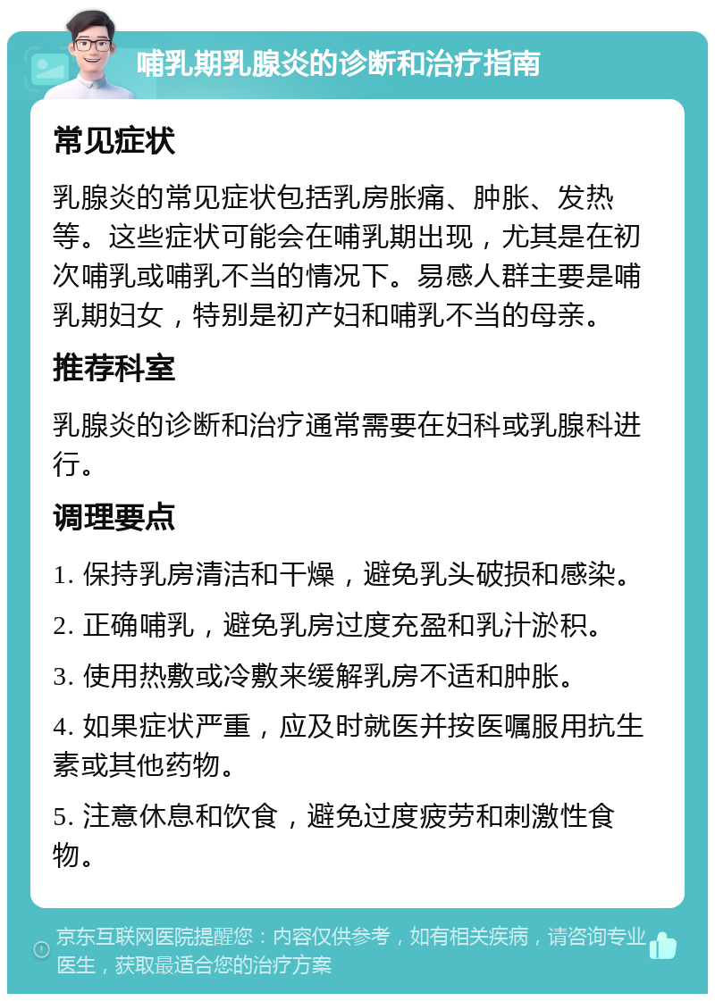 哺乳期乳腺炎的诊断和治疗指南 常见症状 乳腺炎的常见症状包括乳房胀痛、肿胀、发热等。这些症状可能会在哺乳期出现，尤其是在初次哺乳或哺乳不当的情况下。易感人群主要是哺乳期妇女，特别是初产妇和哺乳不当的母亲。 推荐科室 乳腺炎的诊断和治疗通常需要在妇科或乳腺科进行。 调理要点 1. 保持乳房清洁和干燥，避免乳头破损和感染。 2. 正确哺乳，避免乳房过度充盈和乳汁淤积。 3. 使用热敷或冷敷来缓解乳房不适和肿胀。 4. 如果症状严重，应及时就医并按医嘱服用抗生素或其他药物。 5. 注意休息和饮食，避免过度疲劳和刺激性食物。