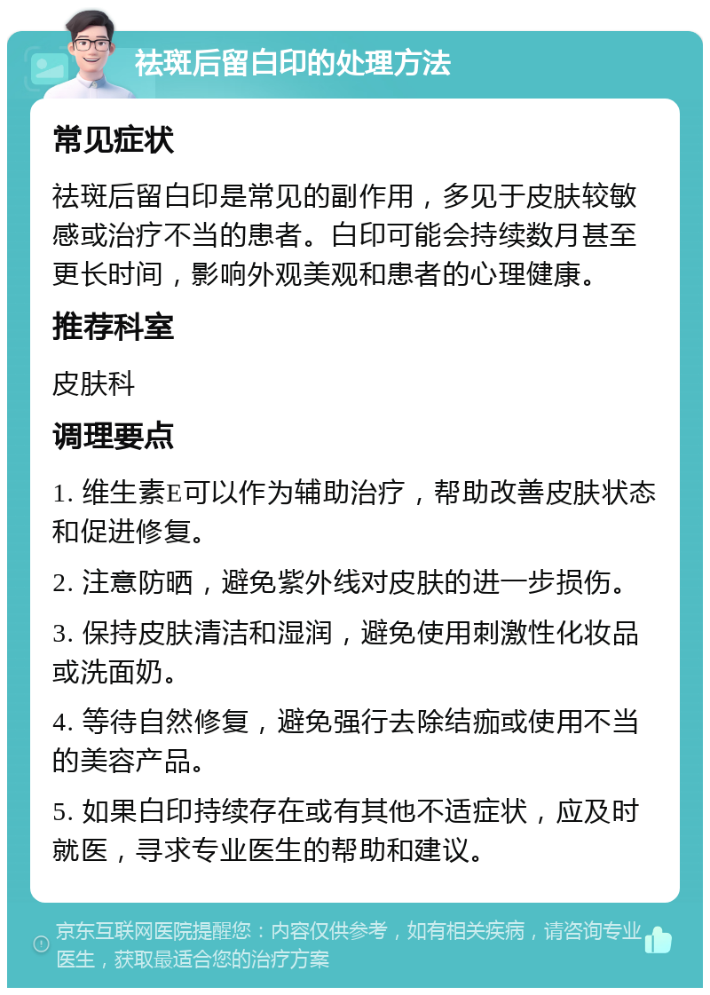 祛斑后留白印的处理方法 常见症状 祛斑后留白印是常见的副作用，多见于皮肤较敏感或治疗不当的患者。白印可能会持续数月甚至更长时间，影响外观美观和患者的心理健康。 推荐科室 皮肤科 调理要点 1. 维生素E可以作为辅助治疗，帮助改善皮肤状态和促进修复。 2. 注意防晒，避免紫外线对皮肤的进一步损伤。 3. 保持皮肤清洁和湿润，避免使用刺激性化妆品或洗面奶。 4. 等待自然修复，避免强行去除结痂或使用不当的美容产品。 5. 如果白印持续存在或有其他不适症状，应及时就医，寻求专业医生的帮助和建议。