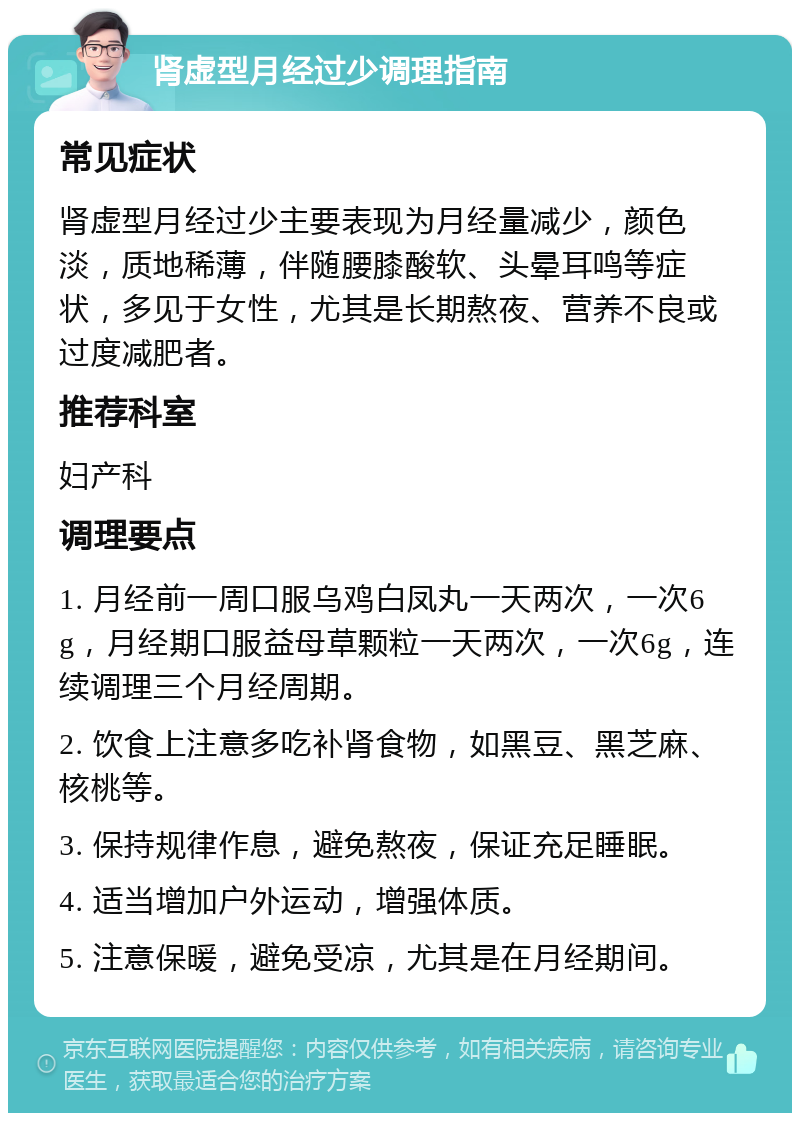 肾虚型月经过少调理指南 常见症状 肾虚型月经过少主要表现为月经量减少，颜色淡，质地稀薄，伴随腰膝酸软、头晕耳鸣等症状，多见于女性，尤其是长期熬夜、营养不良或过度减肥者。 推荐科室 妇产科 调理要点 1. 月经前一周口服乌鸡白凤丸一天两次，一次6g，月经期口服益母草颗粒一天两次，一次6g，连续调理三个月经周期。 2. 饮食上注意多吃补肾食物，如黑豆、黑芝麻、核桃等。 3. 保持规律作息，避免熬夜，保证充足睡眠。 4. 适当增加户外运动，增强体质。 5. 注意保暖，避免受凉，尤其是在月经期间。