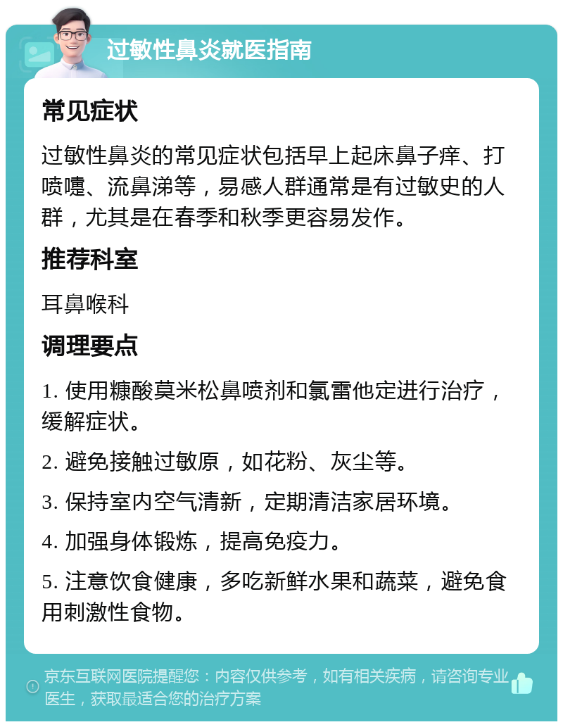 过敏性鼻炎就医指南 常见症状 过敏性鼻炎的常见症状包括早上起床鼻子痒、打喷嚏、流鼻涕等，易感人群通常是有过敏史的人群，尤其是在春季和秋季更容易发作。 推荐科室 耳鼻喉科 调理要点 1. 使用糠酸莫米松鼻喷剂和氯雷他定进行治疗，缓解症状。 2. 避免接触过敏原，如花粉、灰尘等。 3. 保持室内空气清新，定期清洁家居环境。 4. 加强身体锻炼，提高免疫力。 5. 注意饮食健康，多吃新鲜水果和蔬菜，避免食用刺激性食物。