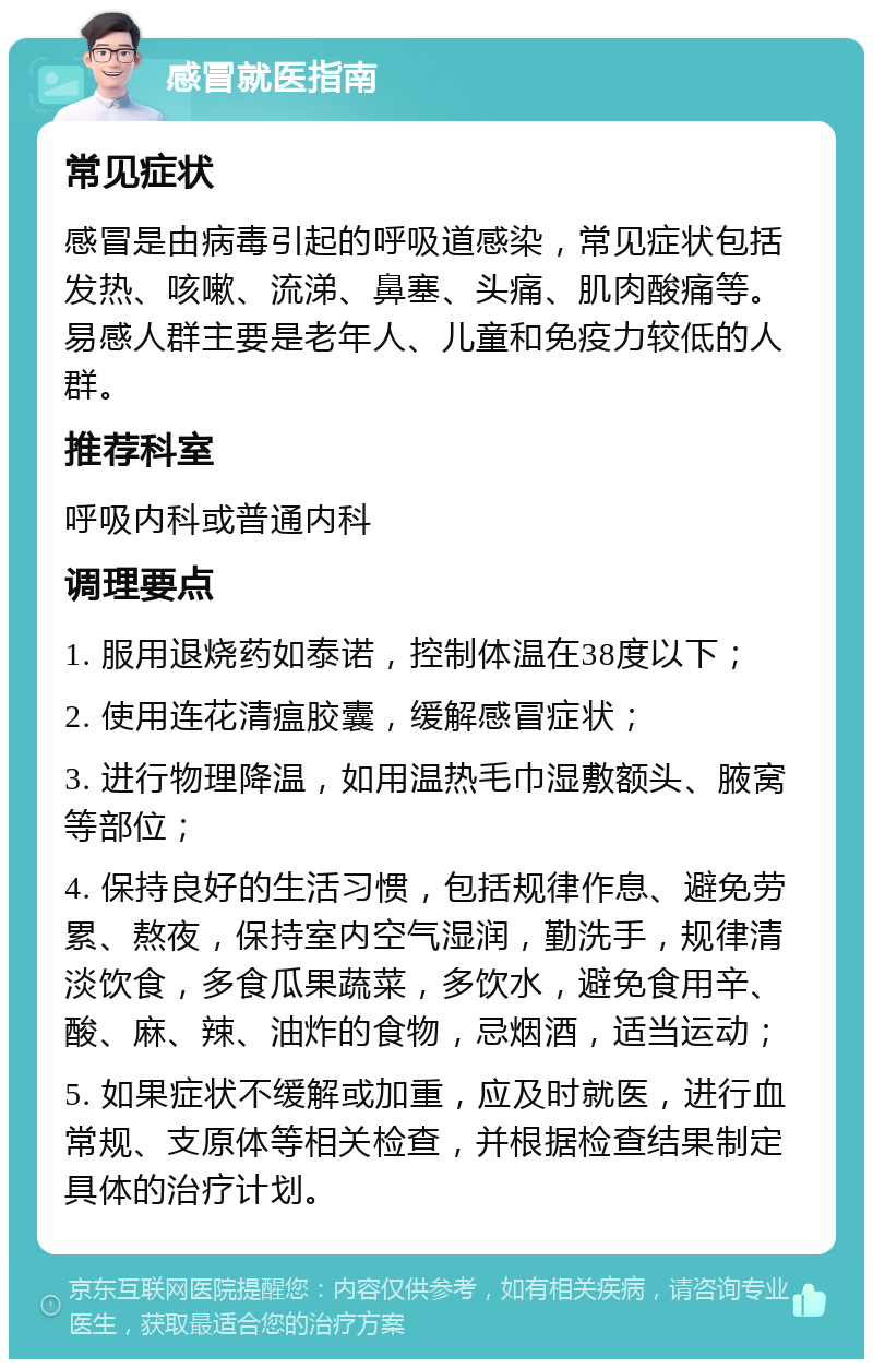 感冒就医指南 常见症状 感冒是由病毒引起的呼吸道感染，常见症状包括发热、咳嗽、流涕、鼻塞、头痛、肌肉酸痛等。易感人群主要是老年人、儿童和免疫力较低的人群。 推荐科室 呼吸内科或普通内科 调理要点 1. 服用退烧药如泰诺，控制体温在38度以下； 2. 使用连花清瘟胶囊，缓解感冒症状； 3. 进行物理降温，如用温热毛巾湿敷额头、腋窝等部位； 4. 保持良好的生活习惯，包括规律作息、避免劳累、熬夜，保持室内空气湿润，勤洗手，规律清淡饮食，多食瓜果蔬菜，多饮水，避免食用辛、酸、麻、辣、油炸的食物，忌烟酒，适当运动； 5. 如果症状不缓解或加重，应及时就医，进行血常规、支原体等相关检查，并根据检查结果制定具体的治疗计划。