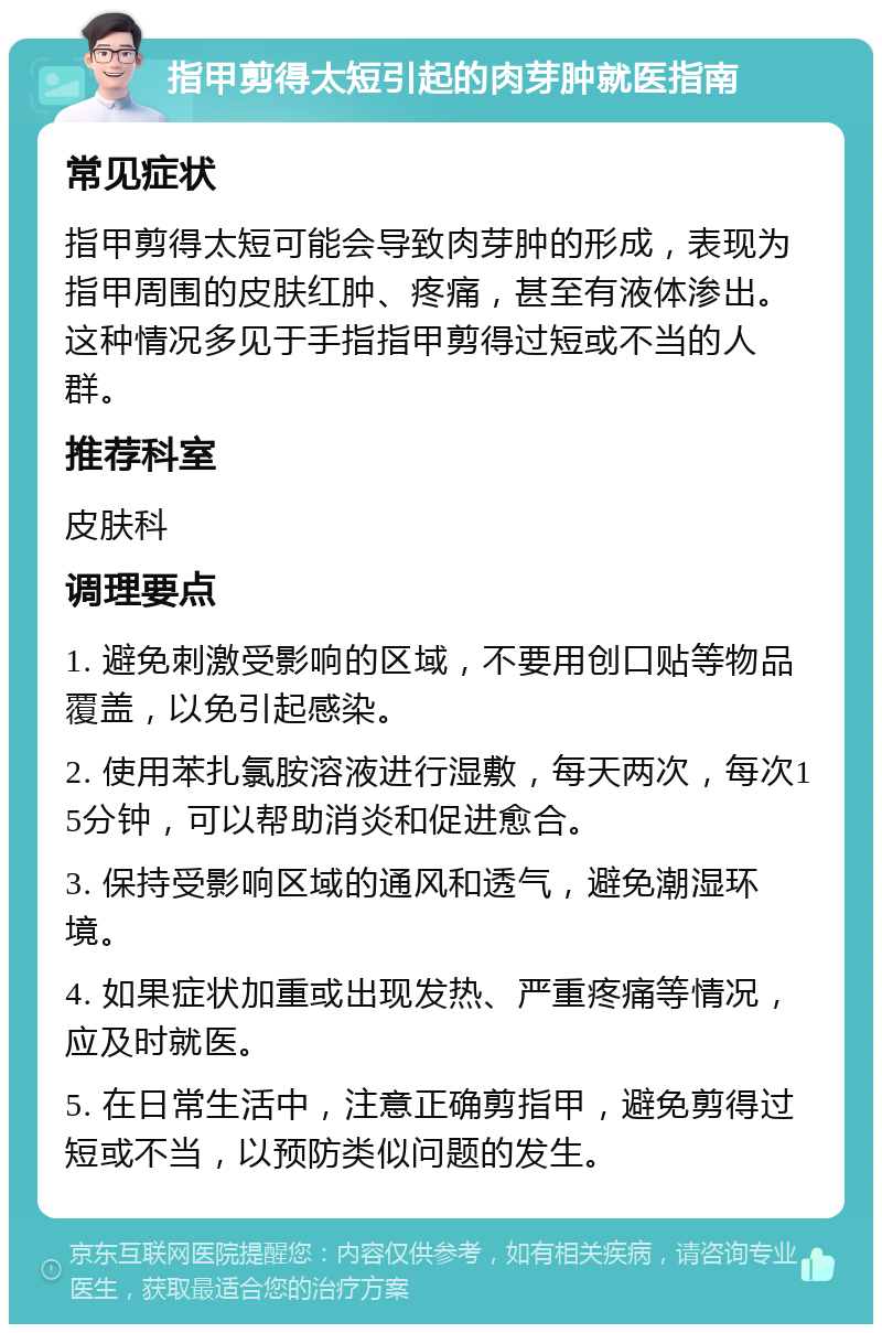 指甲剪得太短引起的肉芽肿就医指南 常见症状 指甲剪得太短可能会导致肉芽肿的形成，表现为指甲周围的皮肤红肿、疼痛，甚至有液体渗出。这种情况多见于手指指甲剪得过短或不当的人群。 推荐科室 皮肤科 调理要点 1. 避免刺激受影响的区域，不要用创口贴等物品覆盖，以免引起感染。 2. 使用苯扎氯胺溶液进行湿敷，每天两次，每次15分钟，可以帮助消炎和促进愈合。 3. 保持受影响区域的通风和透气，避免潮湿环境。 4. 如果症状加重或出现发热、严重疼痛等情况，应及时就医。 5. 在日常生活中，注意正确剪指甲，避免剪得过短或不当，以预防类似问题的发生。