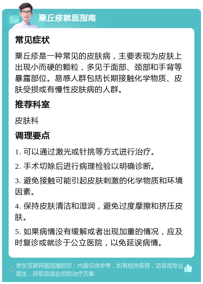 粟丘疹就医指南 常见症状 粟丘疹是一种常见的皮肤病，主要表现为皮肤上出现小而硬的颗粒，多见于面部、颈部和手背等暴露部位。易感人群包括长期接触化学物质、皮肤受损或有慢性皮肤病的人群。 推荐科室 皮肤科 调理要点 1. 可以通过激光或针挑等方式进行治疗。 2. 手术切除后进行病理检验以明确诊断。 3. 避免接触可能引起皮肤刺激的化学物质和环境因素。 4. 保持皮肤清洁和湿润，避免过度摩擦和挤压皮肤。 5. 如果病情没有缓解或者出现加重的情况，应及时复诊或就诊于公立医院，以免延误病情。