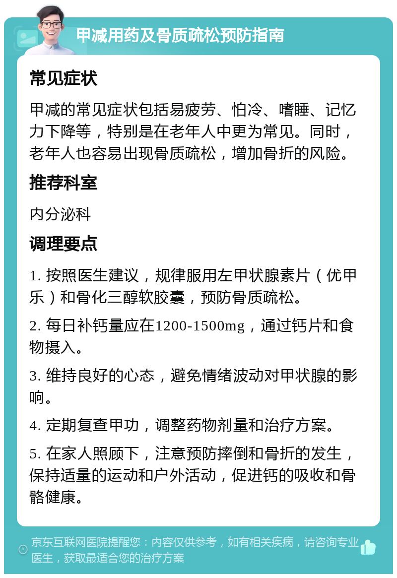 甲减用药及骨质疏松预防指南 常见症状 甲减的常见症状包括易疲劳、怕冷、嗜睡、记忆力下降等，特别是在老年人中更为常见。同时，老年人也容易出现骨质疏松，增加骨折的风险。 推荐科室 内分泌科 调理要点 1. 按照医生建议，规律服用左甲状腺素片（优甲乐）和骨化三醇软胶囊，预防骨质疏松。 2. 每日补钙量应在1200-1500mg，通过钙片和食物摄入。 3. 维持良好的心态，避免情绪波动对甲状腺的影响。 4. 定期复查甲功，调整药物剂量和治疗方案。 5. 在家人照顾下，注意预防摔倒和骨折的发生，保持适量的运动和户外活动，促进钙的吸收和骨骼健康。