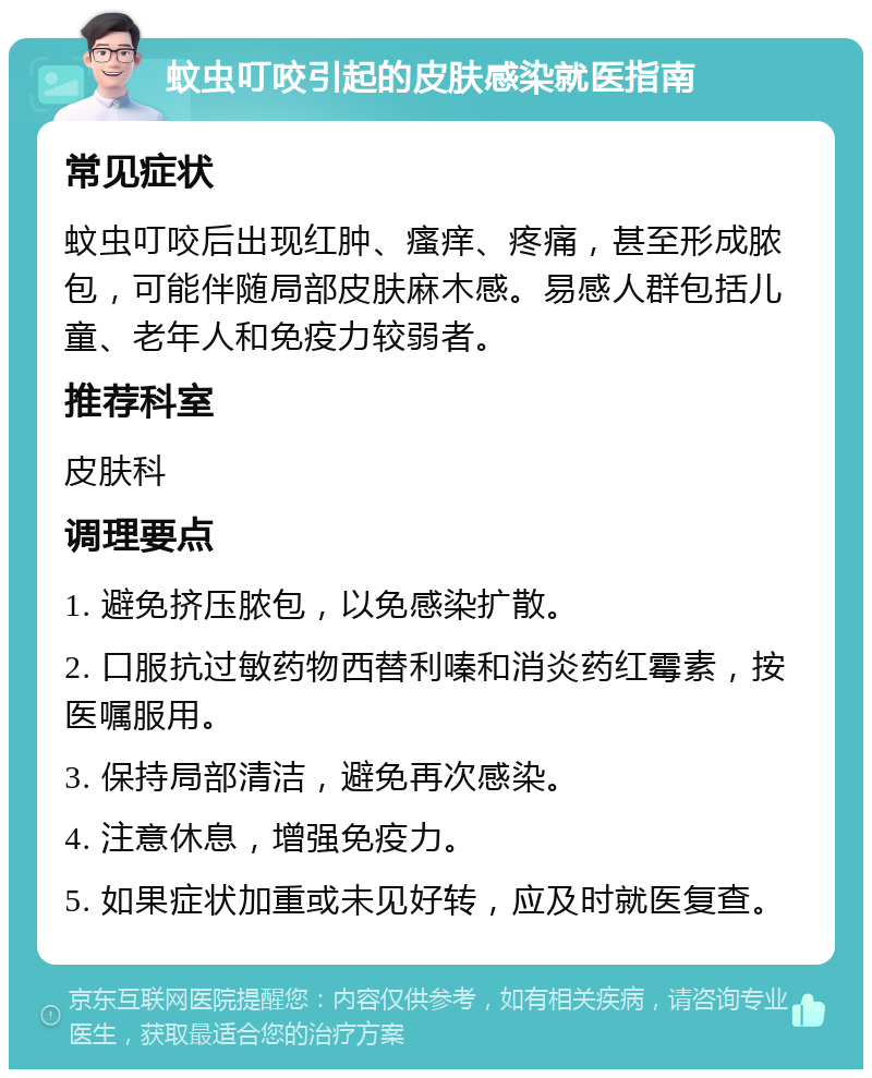 蚊虫叮咬引起的皮肤感染就医指南 常见症状 蚊虫叮咬后出现红肿、瘙痒、疼痛，甚至形成脓包，可能伴随局部皮肤麻木感。易感人群包括儿童、老年人和免疫力较弱者。 推荐科室 皮肤科 调理要点 1. 避免挤压脓包，以免感染扩散。 2. 口服抗过敏药物西替利嗪和消炎药红霉素，按医嘱服用。 3. 保持局部清洁，避免再次感染。 4. 注意休息，增强免疫力。 5. 如果症状加重或未见好转，应及时就医复查。