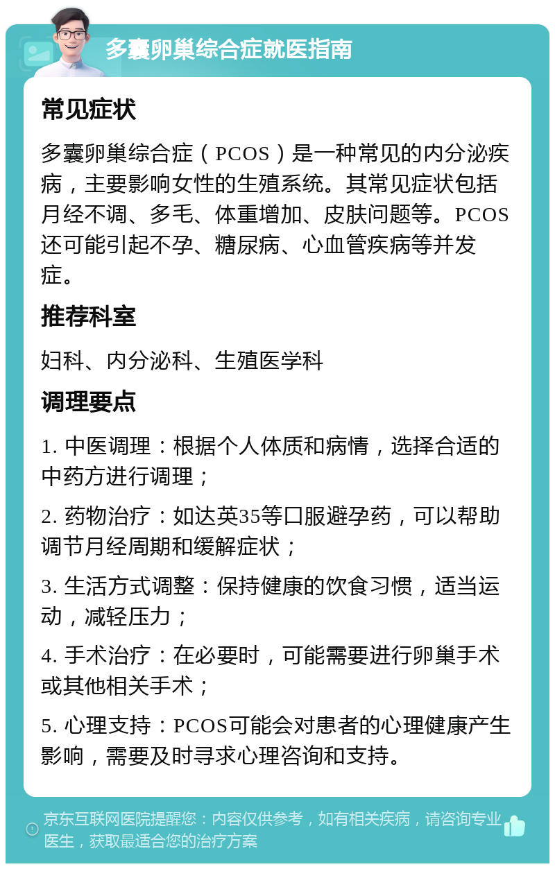 多囊卵巢综合症就医指南 常见症状 多囊卵巢综合症（PCOS）是一种常见的内分泌疾病，主要影响女性的生殖系统。其常见症状包括月经不调、多毛、体重增加、皮肤问题等。PCOS还可能引起不孕、糖尿病、心血管疾病等并发症。 推荐科室 妇科、内分泌科、生殖医学科 调理要点 1. 中医调理：根据个人体质和病情，选择合适的中药方进行调理； 2. 药物治疗：如达英35等口服避孕药，可以帮助调节月经周期和缓解症状； 3. 生活方式调整：保持健康的饮食习惯，适当运动，减轻压力； 4. 手术治疗：在必要时，可能需要进行卵巢手术或其他相关手术； 5. 心理支持：PCOS可能会对患者的心理健康产生影响，需要及时寻求心理咨询和支持。