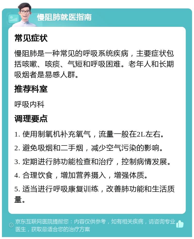 慢阻肺就医指南 常见症状 慢阻肺是一种常见的呼吸系统疾病，主要症状包括咳嗽、咳痰、气短和呼吸困难。老年人和长期吸烟者是易感人群。 推荐科室 呼吸内科 调理要点 1. 使用制氧机补充氧气，流量一般在2L左右。 2. 避免吸烟和二手烟，减少空气污染的影响。 3. 定期进行肺功能检查和治疗，控制病情发展。 4. 合理饮食，增加营养摄入，增强体质。 5. 适当进行呼吸康复训练，改善肺功能和生活质量。