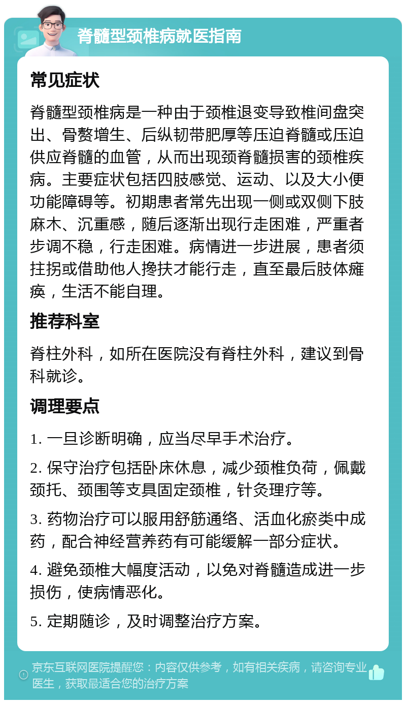 脊髓型颈椎病就医指南 常见症状 脊髓型颈椎病是一种由于颈椎退变导致椎间盘突出、骨赘增生、后纵韧带肥厚等压迫脊髓或压迫供应脊髓的血管，从而出现颈脊髓损害的颈椎疾病。主要症状包括四肢感觉、运动、以及大小便功能障碍等。初期患者常先出现一侧或双侧下肢麻木、沉重感，随后逐渐出现行走困难，严重者步调不稳，行走困难。病情进一步进展，患者须拄拐或借助他人搀扶才能行走，直至最后肢体瘫痪，生活不能自理。 推荐科室 脊柱外科，如所在医院没有脊柱外科，建议到骨科就诊。 调理要点 1. 一旦诊断明确，应当尽早手术治疗。 2. 保守治疗包括卧床休息，减少颈椎负荷，佩戴颈托、颈围等支具固定颈椎，针灸理疗等。 3. 药物治疗可以服用舒筋通络、活血化瘀类中成药，配合神经营养药有可能缓解一部分症状。 4. 避免颈椎大幅度活动，以免对脊髓造成进一步损伤，使病情恶化。 5. 定期随诊，及时调整治疗方案。