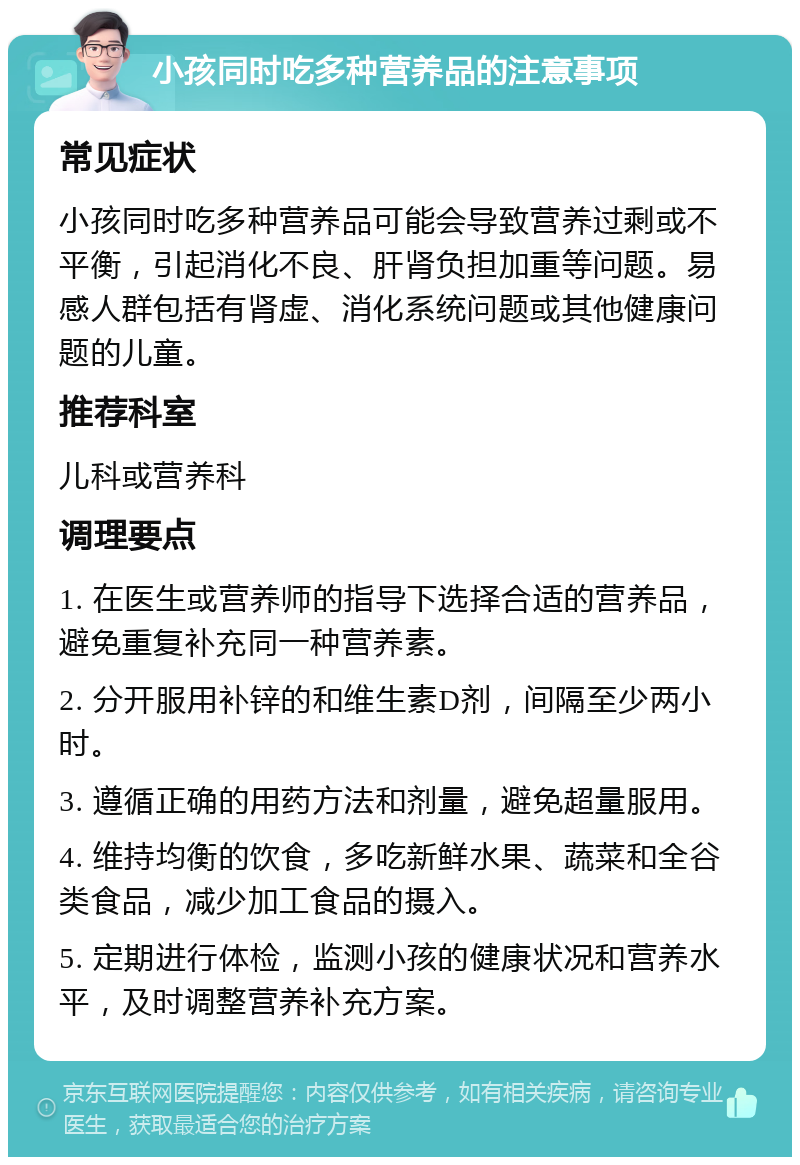 小孩同时吃多种营养品的注意事项 常见症状 小孩同时吃多种营养品可能会导致营养过剩或不平衡，引起消化不良、肝肾负担加重等问题。易感人群包括有肾虚、消化系统问题或其他健康问题的儿童。 推荐科室 儿科或营养科 调理要点 1. 在医生或营养师的指导下选择合适的营养品，避免重复补充同一种营养素。 2. 分开服用补锌的和维生素D剂，间隔至少两小时。 3. 遵循正确的用药方法和剂量，避免超量服用。 4. 维持均衡的饮食，多吃新鲜水果、蔬菜和全谷类食品，减少加工食品的摄入。 5. 定期进行体检，监测小孩的健康状况和营养水平，及时调整营养补充方案。