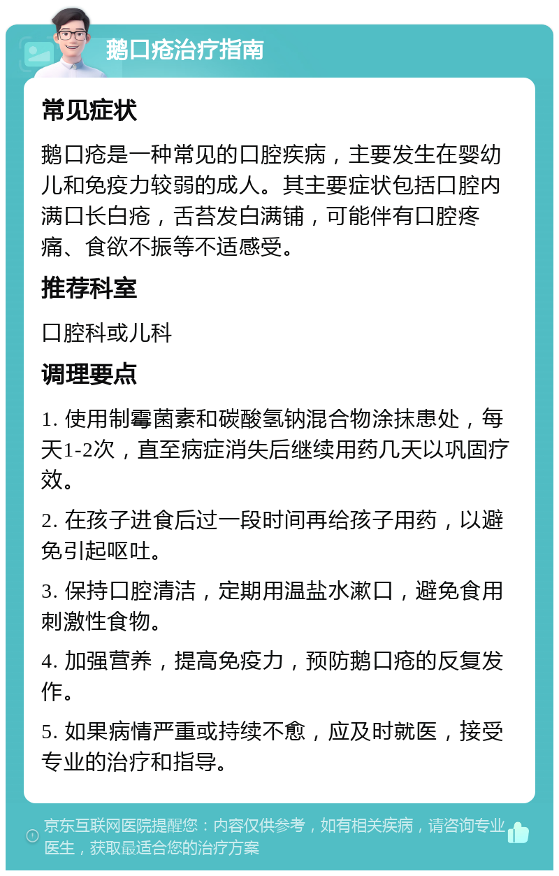 鹅口疮治疗指南 常见症状 鹅口疮是一种常见的口腔疾病，主要发生在婴幼儿和免疫力较弱的成人。其主要症状包括口腔内满口长白疮，舌苔发白满铺，可能伴有口腔疼痛、食欲不振等不适感受。 推荐科室 口腔科或儿科 调理要点 1. 使用制霉菌素和碳酸氢钠混合物涂抹患处，每天1-2次，直至病症消失后继续用药几天以巩固疗效。 2. 在孩子进食后过一段时间再给孩子用药，以避免引起呕吐。 3. 保持口腔清洁，定期用温盐水漱口，避免食用刺激性食物。 4. 加强营养，提高免疫力，预防鹅口疮的反复发作。 5. 如果病情严重或持续不愈，应及时就医，接受专业的治疗和指导。