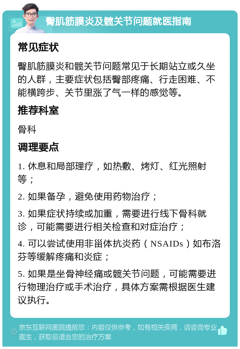 臀肌筋膜炎及髋关节问题就医指南 常见症状 臀肌筋膜炎和髋关节问题常见于长期站立或久坐的人群，主要症状包括臀部疼痛、行走困难、不能横跨步、关节里涨了气一样的感觉等。 推荐科室 骨科 调理要点 1. 休息和局部理疗，如热敷、烤灯、红光照射等； 2. 如果备孕，避免使用药物治疗； 3. 如果症状持续或加重，需要进行线下骨科就诊，可能需要进行相关检查和对症治疗； 4. 可以尝试使用非甾体抗炎药（NSAIDs）如布洛芬等缓解疼痛和炎症； 5. 如果是坐骨神经痛或髋关节问题，可能需要进行物理治疗或手术治疗，具体方案需根据医生建议执行。