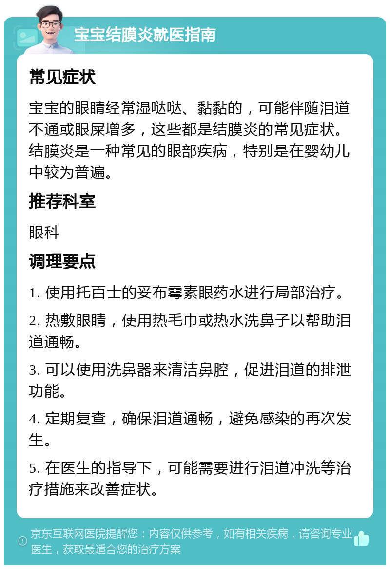 宝宝结膜炎就医指南 常见症状 宝宝的眼睛经常湿哒哒、黏黏的，可能伴随泪道不通或眼屎增多，这些都是结膜炎的常见症状。结膜炎是一种常见的眼部疾病，特别是在婴幼儿中较为普遍。 推荐科室 眼科 调理要点 1. 使用托百士的妥布霉素眼药水进行局部治疗。 2. 热敷眼睛，使用热毛巾或热水洗鼻子以帮助泪道通畅。 3. 可以使用洗鼻器来清洁鼻腔，促进泪道的排泄功能。 4. 定期复查，确保泪道通畅，避免感染的再次发生。 5. 在医生的指导下，可能需要进行泪道冲洗等治疗措施来改善症状。