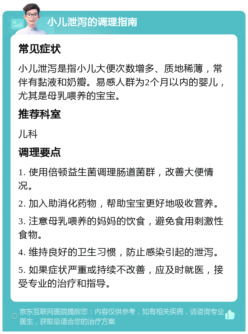 小儿泄泻的调理指南 常见症状 小儿泄泻是指小儿大便次数增多、质地稀薄，常伴有黏液和奶瓣。易感人群为2个月以内的婴儿，尤其是母乳喂养的宝宝。 推荐科室 儿科 调理要点 1. 使用倍顿益生菌调理肠道菌群，改善大便情况。 2. 加入助消化药物，帮助宝宝更好地吸收营养。 3. 注意母乳喂养的妈妈的饮食，避免食用刺激性食物。 4. 维持良好的卫生习惯，防止感染引起的泄泻。 5. 如果症状严重或持续不改善，应及时就医，接受专业的治疗和指导。