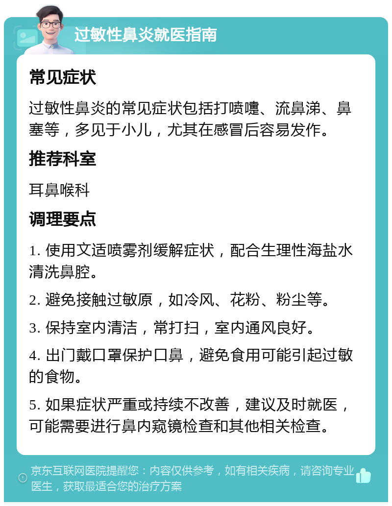 过敏性鼻炎就医指南 常见症状 过敏性鼻炎的常见症状包括打喷嚏、流鼻涕、鼻塞等，多见于小儿，尤其在感冒后容易发作。 推荐科室 耳鼻喉科 调理要点 1. 使用文适喷雾剂缓解症状，配合生理性海盐水清洗鼻腔。 2. 避免接触过敏原，如冷风、花粉、粉尘等。 3. 保持室内清洁，常打扫，室内通风良好。 4. 出门戴口罩保护口鼻，避免食用可能引起过敏的食物。 5. 如果症状严重或持续不改善，建议及时就医，可能需要进行鼻内窥镜检查和其他相关检查。