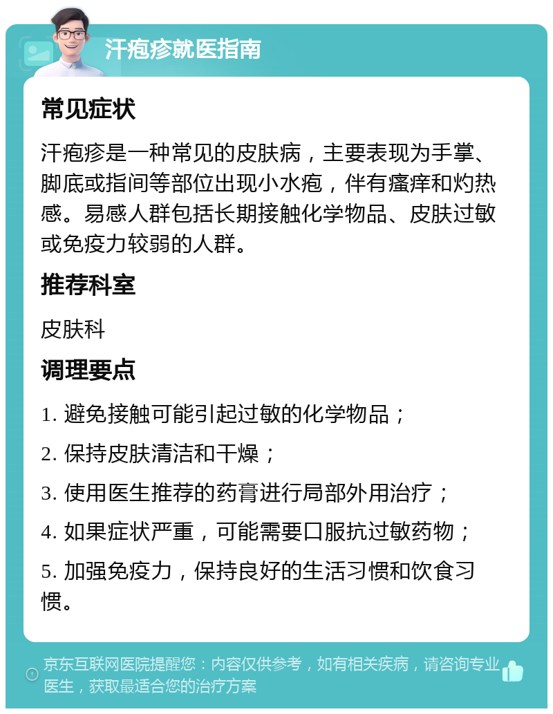 汗疱疹就医指南 常见症状 汗疱疹是一种常见的皮肤病，主要表现为手掌、脚底或指间等部位出现小水疱，伴有瘙痒和灼热感。易感人群包括长期接触化学物品、皮肤过敏或免疫力较弱的人群。 推荐科室 皮肤科 调理要点 1. 避免接触可能引起过敏的化学物品； 2. 保持皮肤清洁和干燥； 3. 使用医生推荐的药膏进行局部外用治疗； 4. 如果症状严重，可能需要口服抗过敏药物； 5. 加强免疫力，保持良好的生活习惯和饮食习惯。