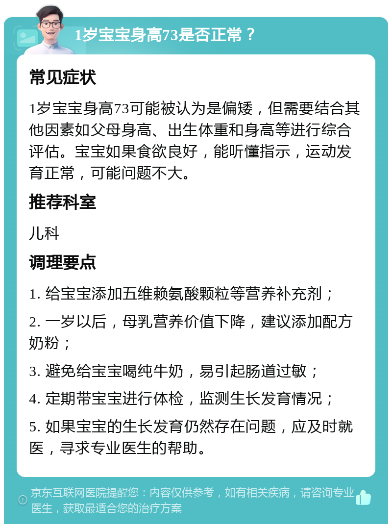 1岁宝宝身高73是否正常？ 常见症状 1岁宝宝身高73可能被认为是偏矮，但需要结合其他因素如父母身高、出生体重和身高等进行综合评估。宝宝如果食欲良好，能听懂指示，运动发育正常，可能问题不大。 推荐科室 儿科 调理要点 1. 给宝宝添加五维赖氨酸颗粒等营养补充剂； 2. 一岁以后，母乳营养价值下降，建议添加配方奶粉； 3. 避免给宝宝喝纯牛奶，易引起肠道过敏； 4. 定期带宝宝进行体检，监测生长发育情况； 5. 如果宝宝的生长发育仍然存在问题，应及时就医，寻求专业医生的帮助。