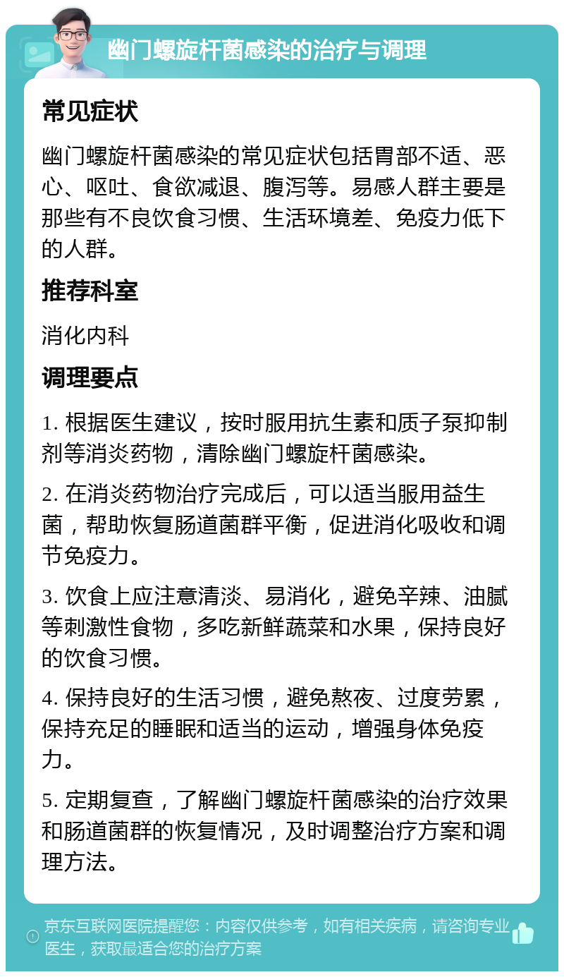 幽门螺旋杆菌感染的治疗与调理 常见症状 幽门螺旋杆菌感染的常见症状包括胃部不适、恶心、呕吐、食欲减退、腹泻等。易感人群主要是那些有不良饮食习惯、生活环境差、免疫力低下的人群。 推荐科室 消化内科 调理要点 1. 根据医生建议，按时服用抗生素和质子泵抑制剂等消炎药物，清除幽门螺旋杆菌感染。 2. 在消炎药物治疗完成后，可以适当服用益生菌，帮助恢复肠道菌群平衡，促进消化吸收和调节免疫力。 3. 饮食上应注意清淡、易消化，避免辛辣、油腻等刺激性食物，多吃新鲜蔬菜和水果，保持良好的饮食习惯。 4. 保持良好的生活习惯，避免熬夜、过度劳累，保持充足的睡眠和适当的运动，增强身体免疫力。 5. 定期复查，了解幽门螺旋杆菌感染的治疗效果和肠道菌群的恢复情况，及时调整治疗方案和调理方法。