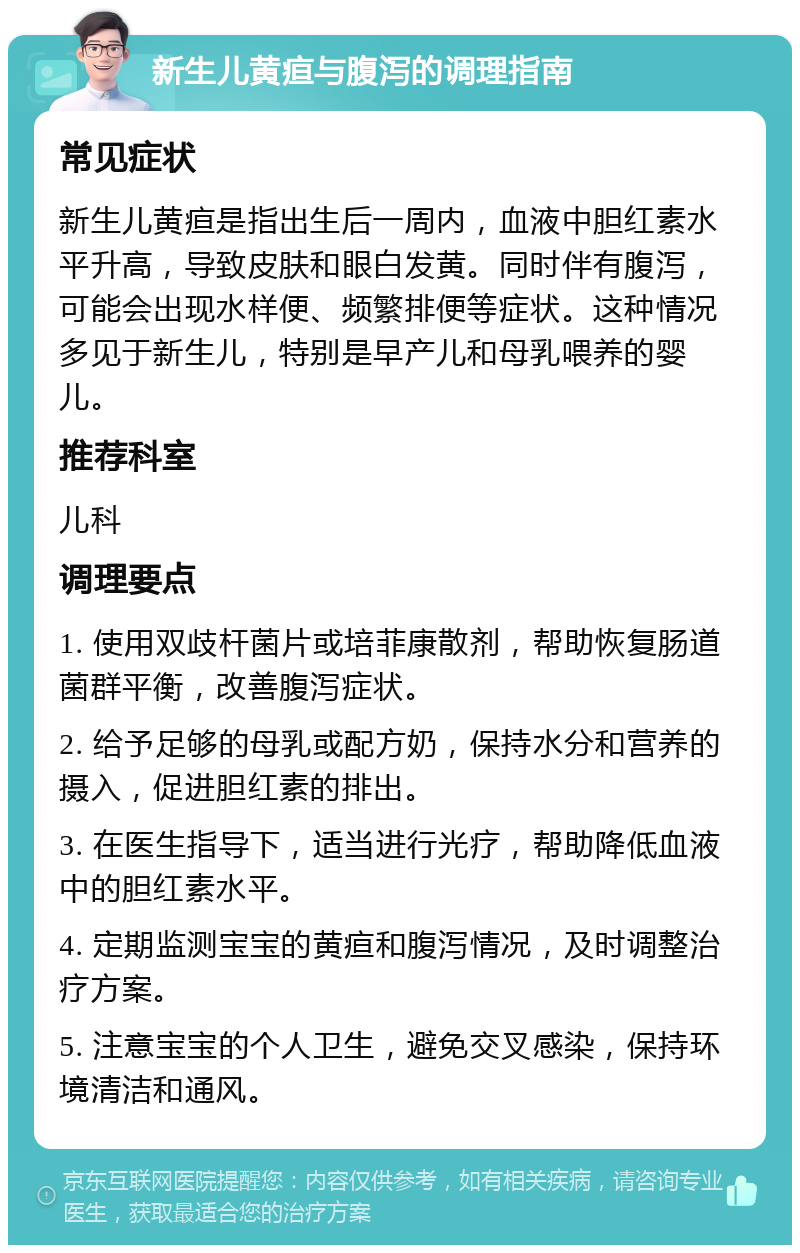 新生儿黄疸与腹泻的调理指南 常见症状 新生儿黄疸是指出生后一周内，血液中胆红素水平升高，导致皮肤和眼白发黄。同时伴有腹泻，可能会出现水样便、频繁排便等症状。这种情况多见于新生儿，特别是早产儿和母乳喂养的婴儿。 推荐科室 儿科 调理要点 1. 使用双歧杆菌片或培菲康散剂，帮助恢复肠道菌群平衡，改善腹泻症状。 2. 给予足够的母乳或配方奶，保持水分和营养的摄入，促进胆红素的排出。 3. 在医生指导下，适当进行光疗，帮助降低血液中的胆红素水平。 4. 定期监测宝宝的黄疸和腹泻情况，及时调整治疗方案。 5. 注意宝宝的个人卫生，避免交叉感染，保持环境清洁和通风。