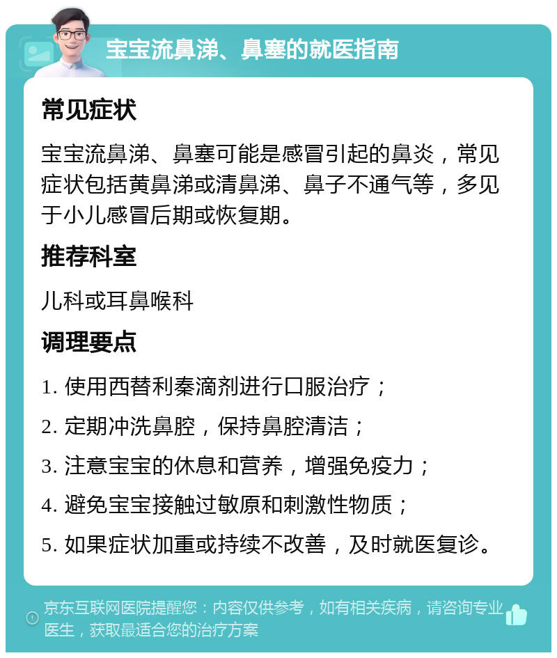 宝宝流鼻涕、鼻塞的就医指南 常见症状 宝宝流鼻涕、鼻塞可能是感冒引起的鼻炎，常见症状包括黄鼻涕或清鼻涕、鼻子不通气等，多见于小儿感冒后期或恢复期。 推荐科室 儿科或耳鼻喉科 调理要点 1. 使用西替利秦滴剂进行口服治疗； 2. 定期冲洗鼻腔，保持鼻腔清洁； 3. 注意宝宝的休息和营养，增强免疫力； 4. 避免宝宝接触过敏原和刺激性物质； 5. 如果症状加重或持续不改善，及时就医复诊。