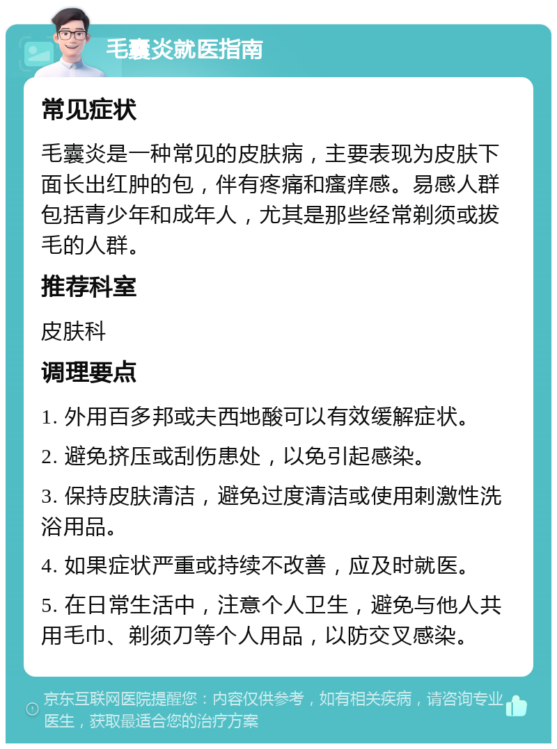 毛囊炎就医指南 常见症状 毛囊炎是一种常见的皮肤病，主要表现为皮肤下面长出红肿的包，伴有疼痛和瘙痒感。易感人群包括青少年和成年人，尤其是那些经常剃须或拔毛的人群。 推荐科室 皮肤科 调理要点 1. 外用百多邦或夫西地酸可以有效缓解症状。 2. 避免挤压或刮伤患处，以免引起感染。 3. 保持皮肤清洁，避免过度清洁或使用刺激性洗浴用品。 4. 如果症状严重或持续不改善，应及时就医。 5. 在日常生活中，注意个人卫生，避免与他人共用毛巾、剃须刀等个人用品，以防交叉感染。