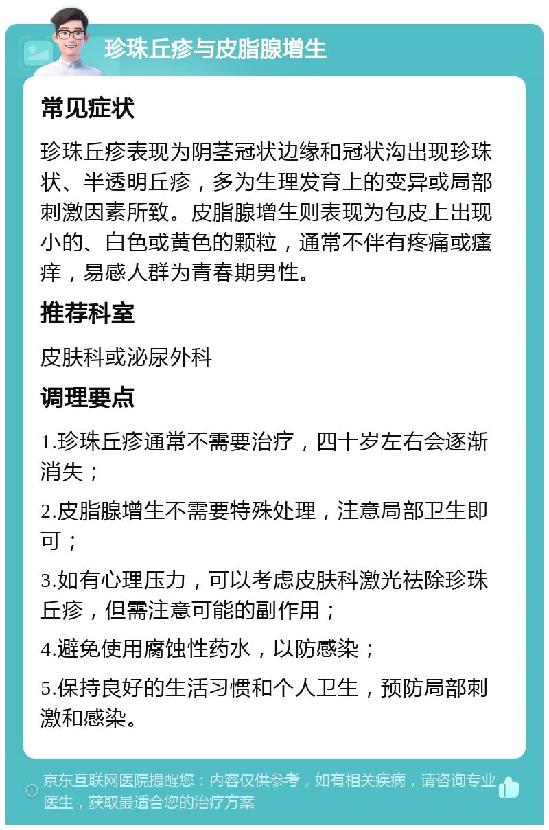 珍珠丘疹与皮脂腺增生 常见症状 珍珠丘疹表现为阴茎冠状边缘和冠状沟出现珍珠状、半透明丘疹，多为生理发育上的变异或局部刺激因素所致。皮脂腺增生则表现为包皮上出现小的、白色或黄色的颗粒，通常不伴有疼痛或瘙痒，易感人群为青春期男性。 推荐科室 皮肤科或泌尿外科 调理要点 1.珍珠丘疹通常不需要治疗，四十岁左右会逐渐消失； 2.皮脂腺增生不需要特殊处理，注意局部卫生即可； 3.如有心理压力，可以考虑皮肤科激光祛除珍珠丘疹，但需注意可能的副作用； 4.避免使用腐蚀性药水，以防感染； 5.保持良好的生活习惯和个人卫生，预防局部刺激和感染。