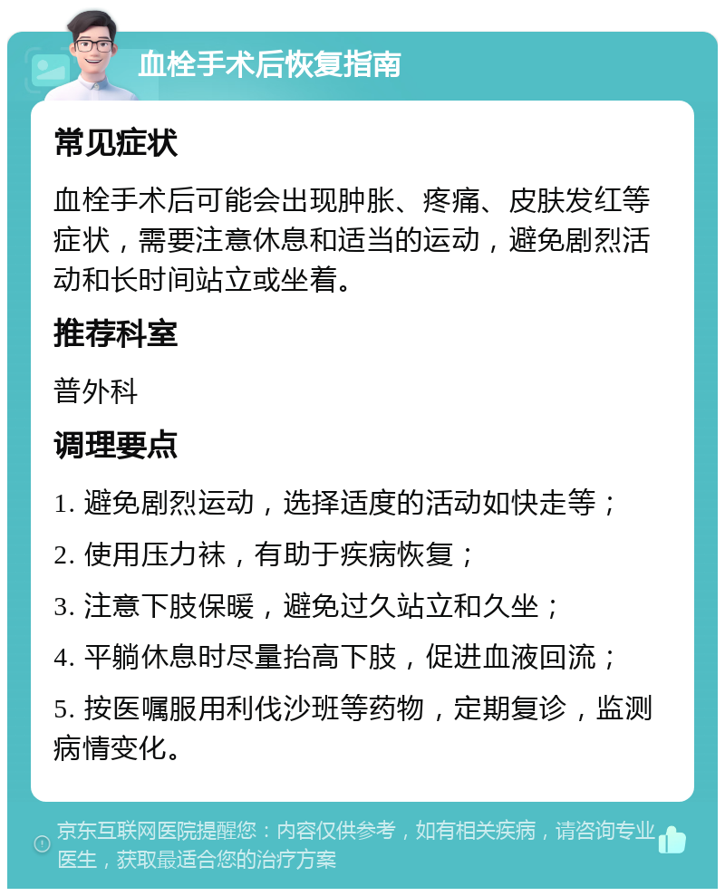 血栓手术后恢复指南 常见症状 血栓手术后可能会出现肿胀、疼痛、皮肤发红等症状，需要注意休息和适当的运动，避免剧烈活动和长时间站立或坐着。 推荐科室 普外科 调理要点 1. 避免剧烈运动，选择适度的活动如快走等； 2. 使用压力袜，有助于疾病恢复； 3. 注意下肢保暖，避免过久站立和久坐； 4. 平躺休息时尽量抬高下肢，促进血液回流； 5. 按医嘱服用利伐沙班等药物，定期复诊，监测病情变化。