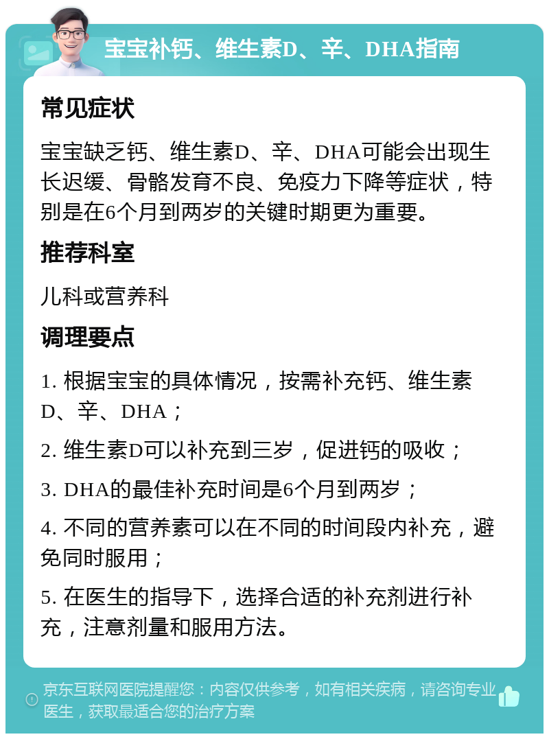 宝宝补钙、维生素D、辛、DHA指南 常见症状 宝宝缺乏钙、维生素D、辛、DHA可能会出现生长迟缓、骨骼发育不良、免疫力下降等症状，特别是在6个月到两岁的关键时期更为重要。 推荐科室 儿科或营养科 调理要点 1. 根据宝宝的具体情况，按需补充钙、维生素D、辛、DHA； 2. 维生素D可以补充到三岁，促进钙的吸收； 3. DHA的最佳补充时间是6个月到两岁； 4. 不同的营养素可以在不同的时间段内补充，避免同时服用； 5. 在医生的指导下，选择合适的补充剂进行补充，注意剂量和服用方法。