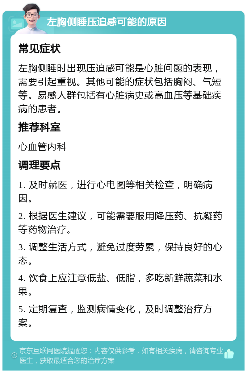 左胸侧睡压迫感可能的原因 常见症状 左胸侧睡时出现压迫感可能是心脏问题的表现，需要引起重视。其他可能的症状包括胸闷、气短等。易感人群包括有心脏病史或高血压等基础疾病的患者。 推荐科室 心血管内科 调理要点 1. 及时就医，进行心电图等相关检查，明确病因。 2. 根据医生建议，可能需要服用降压药、抗凝药等药物治疗。 3. 调整生活方式，避免过度劳累，保持良好的心态。 4. 饮食上应注意低盐、低脂，多吃新鲜蔬菜和水果。 5. 定期复查，监测病情变化，及时调整治疗方案。