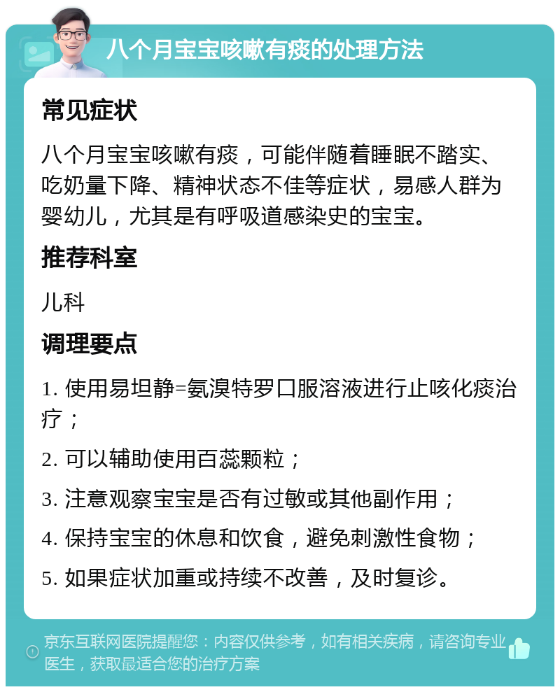 八个月宝宝咳嗽有痰的处理方法 常见症状 八个月宝宝咳嗽有痰，可能伴随着睡眠不踏实、吃奶量下降、精神状态不佳等症状，易感人群为婴幼儿，尤其是有呼吸道感染史的宝宝。 推荐科室 儿科 调理要点 1. 使用易坦静=氨溴特罗口服溶液进行止咳化痰治疗； 2. 可以辅助使用百蕊颗粒； 3. 注意观察宝宝是否有过敏或其他副作用； 4. 保持宝宝的休息和饮食，避免刺激性食物； 5. 如果症状加重或持续不改善，及时复诊。