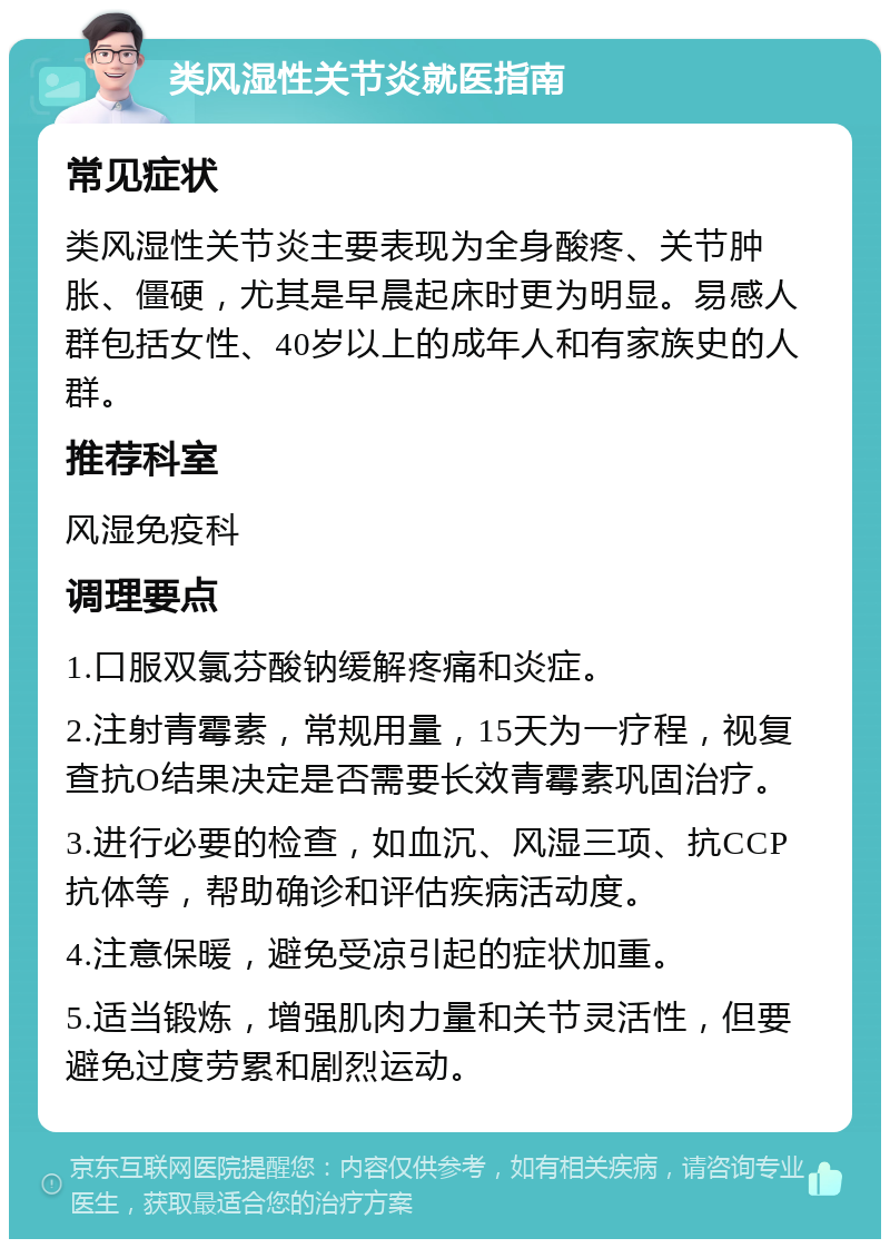 类风湿性关节炎就医指南 常见症状 类风湿性关节炎主要表现为全身酸疼、关节肿胀、僵硬，尤其是早晨起床时更为明显。易感人群包括女性、40岁以上的成年人和有家族史的人群。 推荐科室 风湿免疫科 调理要点 1.口服双氯芬酸钠缓解疼痛和炎症。 2.注射青霉素，常规用量，15天为一疗程，视复查抗O结果决定是否需要长效青霉素巩固治疗。 3.进行必要的检查，如血沉、风湿三项、抗CCP抗体等，帮助确诊和评估疾病活动度。 4.注意保暖，避免受凉引起的症状加重。 5.适当锻炼，增强肌肉力量和关节灵活性，但要避免过度劳累和剧烈运动。