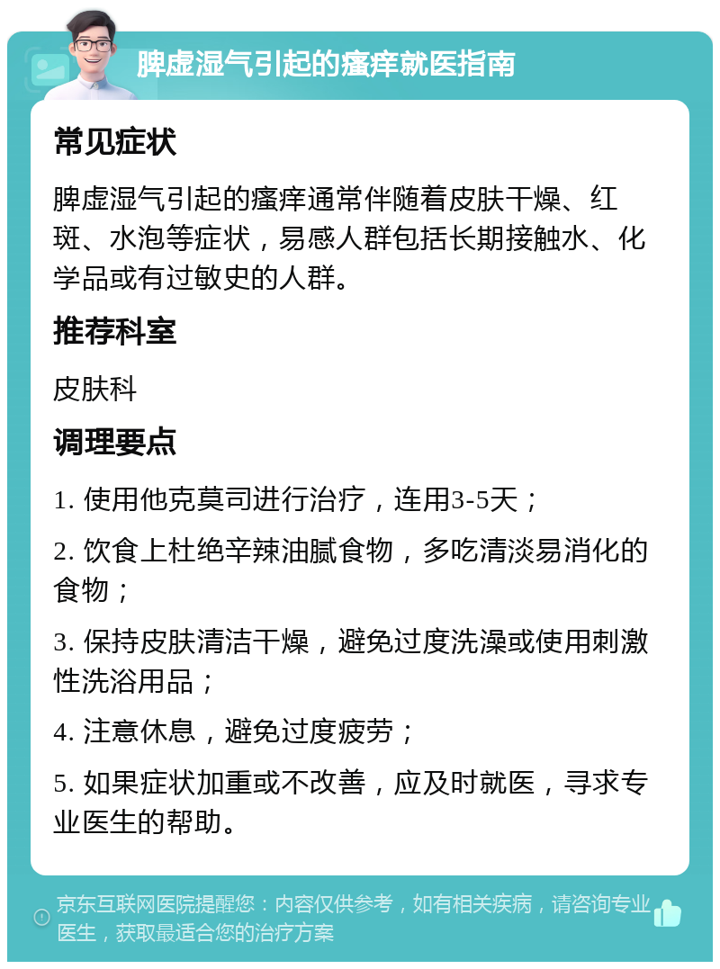 脾虚湿气引起的瘙痒就医指南 常见症状 脾虚湿气引起的瘙痒通常伴随着皮肤干燥、红斑、水泡等症状，易感人群包括长期接触水、化学品或有过敏史的人群。 推荐科室 皮肤科 调理要点 1. 使用他克莫司进行治疗，连用3-5天； 2. 饮食上杜绝辛辣油腻食物，多吃清淡易消化的食物； 3. 保持皮肤清洁干燥，避免过度洗澡或使用刺激性洗浴用品； 4. 注意休息，避免过度疲劳； 5. 如果症状加重或不改善，应及时就医，寻求专业医生的帮助。