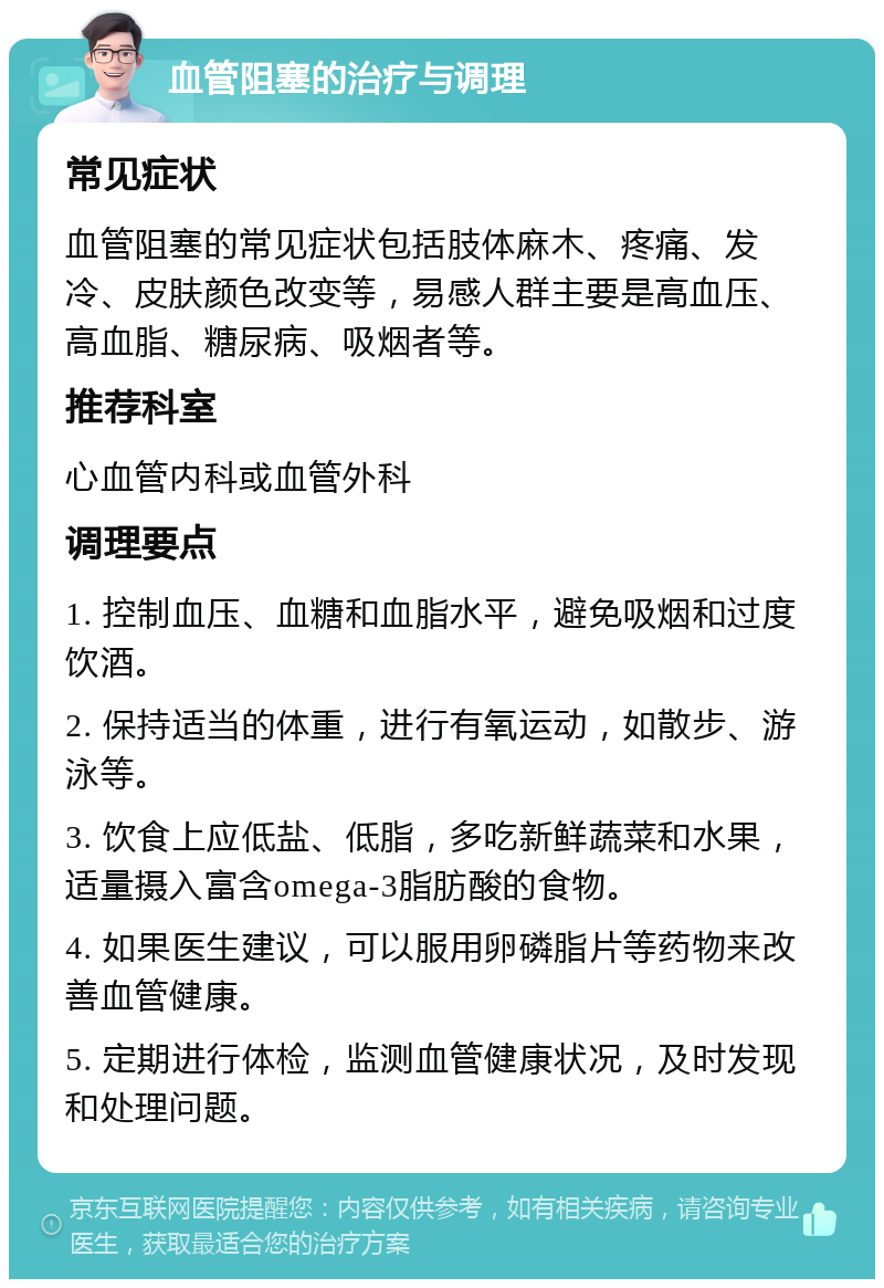 血管阻塞的治疗与调理 常见症状 血管阻塞的常见症状包括肢体麻木、疼痛、发冷、皮肤颜色改变等，易感人群主要是高血压、高血脂、糖尿病、吸烟者等。 推荐科室 心血管内科或血管外科 调理要点 1. 控制血压、血糖和血脂水平，避免吸烟和过度饮酒。 2. 保持适当的体重，进行有氧运动，如散步、游泳等。 3. 饮食上应低盐、低脂，多吃新鲜蔬菜和水果，适量摄入富含omega-3脂肪酸的食物。 4. 如果医生建议，可以服用卵磷脂片等药物来改善血管健康。 5. 定期进行体检，监测血管健康状况，及时发现和处理问题。