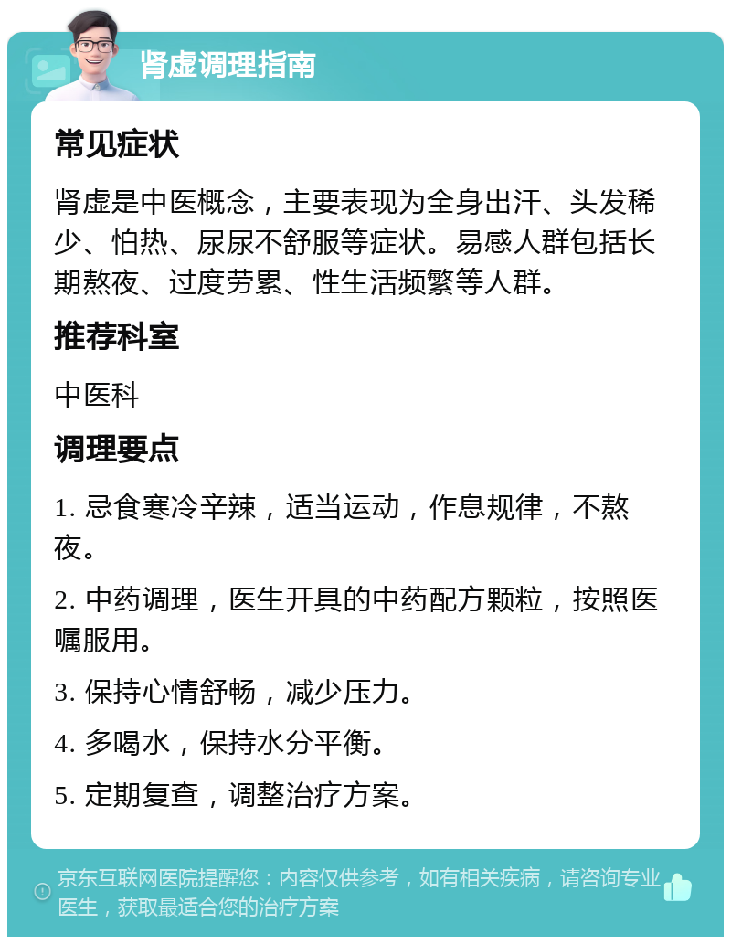 肾虚调理指南 常见症状 肾虚是中医概念，主要表现为全身出汗、头发稀少、怕热、尿尿不舒服等症状。易感人群包括长期熬夜、过度劳累、性生活频繁等人群。 推荐科室 中医科 调理要点 1. 忌食寒冷辛辣，适当运动，作息规律，不熬夜。 2. 中药调理，医生开具的中药配方颗粒，按照医嘱服用。 3. 保持心情舒畅，减少压力。 4. 多喝水，保持水分平衡。 5. 定期复查，调整治疗方案。