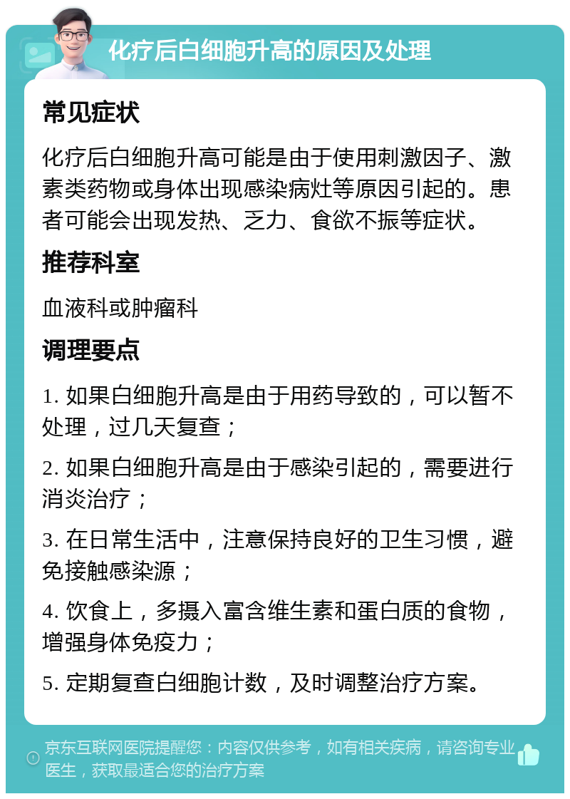 化疗后白细胞升高的原因及处理 常见症状 化疗后白细胞升高可能是由于使用刺激因子、激素类药物或身体出现感染病灶等原因引起的。患者可能会出现发热、乏力、食欲不振等症状。 推荐科室 血液科或肿瘤科 调理要点 1. 如果白细胞升高是由于用药导致的，可以暂不处理，过几天复查； 2. 如果白细胞升高是由于感染引起的，需要进行消炎治疗； 3. 在日常生活中，注意保持良好的卫生习惯，避免接触感染源； 4. 饮食上，多摄入富含维生素和蛋白质的食物，增强身体免疫力； 5. 定期复查白细胞计数，及时调整治疗方案。