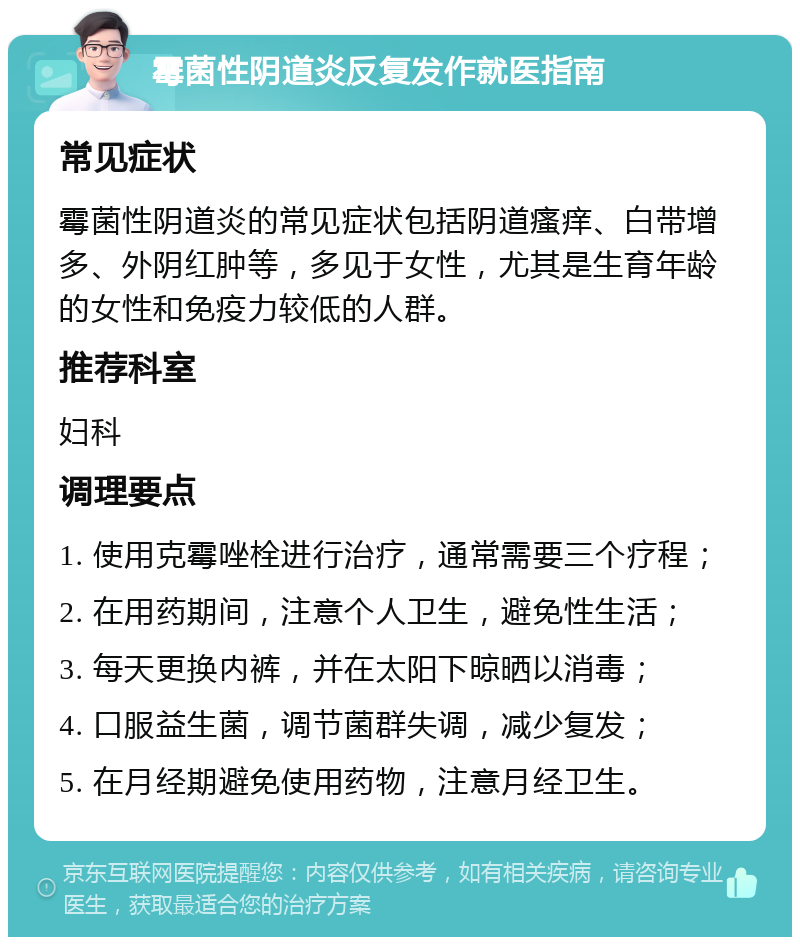 霉菌性阴道炎反复发作就医指南 常见症状 霉菌性阴道炎的常见症状包括阴道瘙痒、白带增多、外阴红肿等，多见于女性，尤其是生育年龄的女性和免疫力较低的人群。 推荐科室 妇科 调理要点 1. 使用克霉唑栓进行治疗，通常需要三个疗程； 2. 在用药期间，注意个人卫生，避免性生活； 3. 每天更换内裤，并在太阳下晾晒以消毒； 4. 口服益生菌，调节菌群失调，减少复发； 5. 在月经期避免使用药物，注意月经卫生。