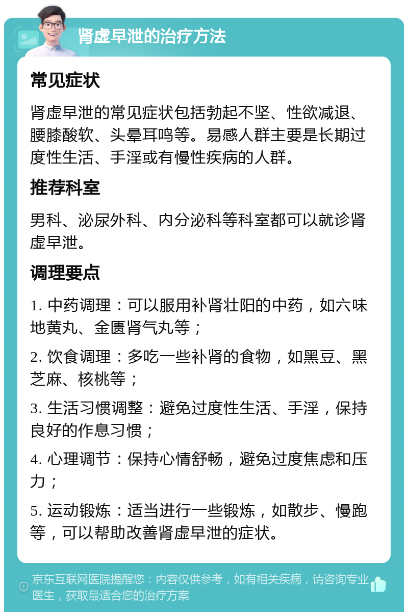 肾虚早泄的治疗方法 常见症状 肾虚早泄的常见症状包括勃起不坚、性欲减退、腰膝酸软、头晕耳鸣等。易感人群主要是长期过度性生活、手淫或有慢性疾病的人群。 推荐科室 男科、泌尿外科、内分泌科等科室都可以就诊肾虚早泄。 调理要点 1. 中药调理：可以服用补肾壮阳的中药，如六味地黄丸、金匮肾气丸等； 2. 饮食调理：多吃一些补肾的食物，如黑豆、黑芝麻、核桃等； 3. 生活习惯调整：避免过度性生活、手淫，保持良好的作息习惯； 4. 心理调节：保持心情舒畅，避免过度焦虑和压力； 5. 运动锻炼：适当进行一些锻炼，如散步、慢跑等，可以帮助改善肾虚早泄的症状。