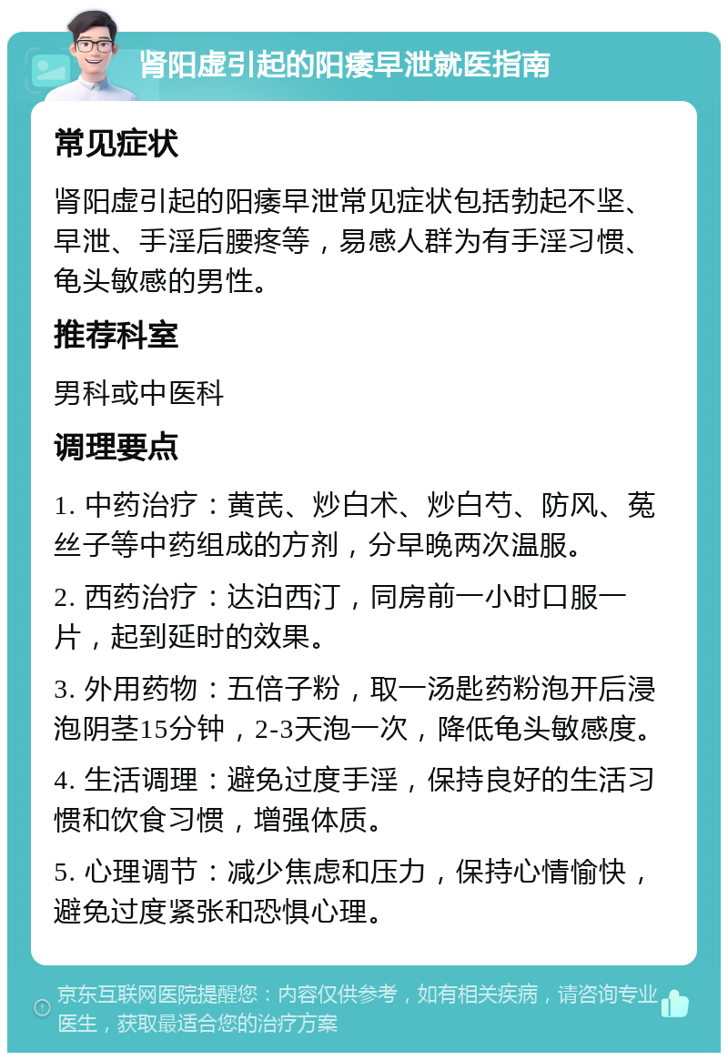 肾阳虚引起的阳痿早泄就医指南 常见症状 肾阳虚引起的阳痿早泄常见症状包括勃起不坚、早泄、手淫后腰疼等，易感人群为有手淫习惯、龟头敏感的男性。 推荐科室 男科或中医科 调理要点 1. 中药治疗：黄芪、炒白术、炒白芍、防风、菟丝子等中药组成的方剂，分早晚两次温服。 2. 西药治疗：达泊西汀，同房前一小时口服一片，起到延时的效果。 3. 外用药物：五倍子粉，取一汤匙药粉泡开后浸泡阴茎15分钟，2-3天泡一次，降低龟头敏感度。 4. 生活调理：避免过度手淫，保持良好的生活习惯和饮食习惯，增强体质。 5. 心理调节：减少焦虑和压力，保持心情愉快，避免过度紧张和恐惧心理。