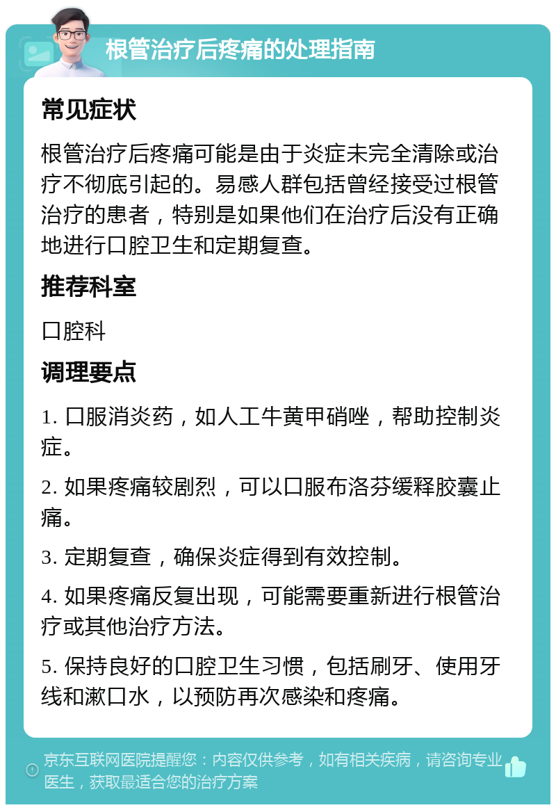 根管治疗后疼痛的处理指南 常见症状 根管治疗后疼痛可能是由于炎症未完全清除或治疗不彻底引起的。易感人群包括曾经接受过根管治疗的患者，特别是如果他们在治疗后没有正确地进行口腔卫生和定期复查。 推荐科室 口腔科 调理要点 1. 口服消炎药，如人工牛黄甲硝唑，帮助控制炎症。 2. 如果疼痛较剧烈，可以口服布洛芬缓释胶囊止痛。 3. 定期复查，确保炎症得到有效控制。 4. 如果疼痛反复出现，可能需要重新进行根管治疗或其他治疗方法。 5. 保持良好的口腔卫生习惯，包括刷牙、使用牙线和漱口水，以预防再次感染和疼痛。