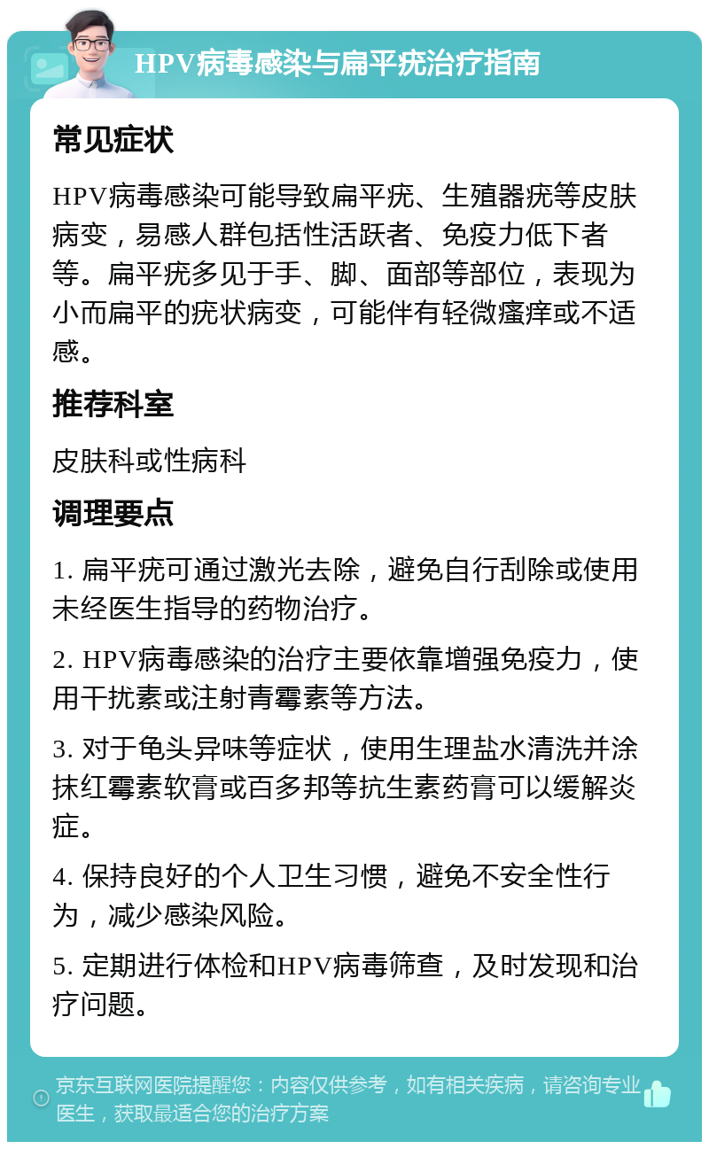 HPV病毒感染与扁平疣治疗指南 常见症状 HPV病毒感染可能导致扁平疣、生殖器疣等皮肤病变，易感人群包括性活跃者、免疫力低下者等。扁平疣多见于手、脚、面部等部位，表现为小而扁平的疣状病变，可能伴有轻微瘙痒或不适感。 推荐科室 皮肤科或性病科 调理要点 1. 扁平疣可通过激光去除，避免自行刮除或使用未经医生指导的药物治疗。 2. HPV病毒感染的治疗主要依靠增强免疫力，使用干扰素或注射青霉素等方法。 3. 对于龟头异味等症状，使用生理盐水清洗并涂抹红霉素软膏或百多邦等抗生素药膏可以缓解炎症。 4. 保持良好的个人卫生习惯，避免不安全性行为，减少感染风险。 5. 定期进行体检和HPV病毒筛查，及时发现和治疗问题。