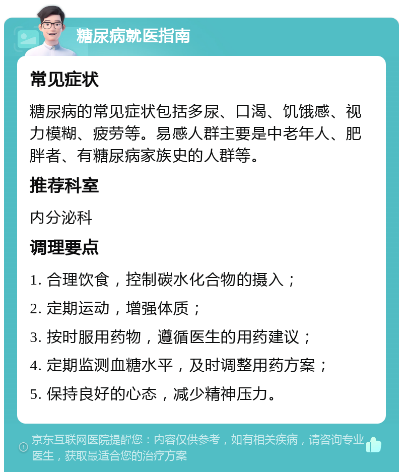 糖尿病就医指南 常见症状 糖尿病的常见症状包括多尿、口渴、饥饿感、视力模糊、疲劳等。易感人群主要是中老年人、肥胖者、有糖尿病家族史的人群等。 推荐科室 内分泌科 调理要点 1. 合理饮食，控制碳水化合物的摄入； 2. 定期运动，增强体质； 3. 按时服用药物，遵循医生的用药建议； 4. 定期监测血糖水平，及时调整用药方案； 5. 保持良好的心态，减少精神压力。