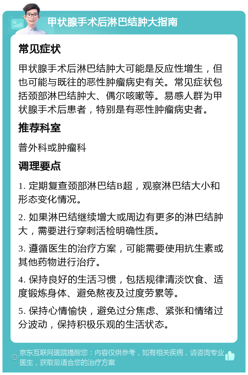 甲状腺手术后淋巴结肿大指南 常见症状 甲状腺手术后淋巴结肿大可能是反应性增生，但也可能与既往的恶性肿瘤病史有关。常见症状包括颈部淋巴结肿大、偶尔咳嗽等。易感人群为甲状腺手术后患者，特别是有恶性肿瘤病史者。 推荐科室 普外科或肿瘤科 调理要点 1. 定期复查颈部淋巴结B超，观察淋巴结大小和形态变化情况。 2. 如果淋巴结继续增大或周边有更多的淋巴结肿大，需要进行穿刺活检明确性质。 3. 遵循医生的治疗方案，可能需要使用抗生素或其他药物进行治疗。 4. 保持良好的生活习惯，包括规律清淡饮食、适度锻炼身体、避免熬夜及过度劳累等。 5. 保持心情愉快，避免过分焦虑、紧张和情绪过分波动，保持积极乐观的生活状态。