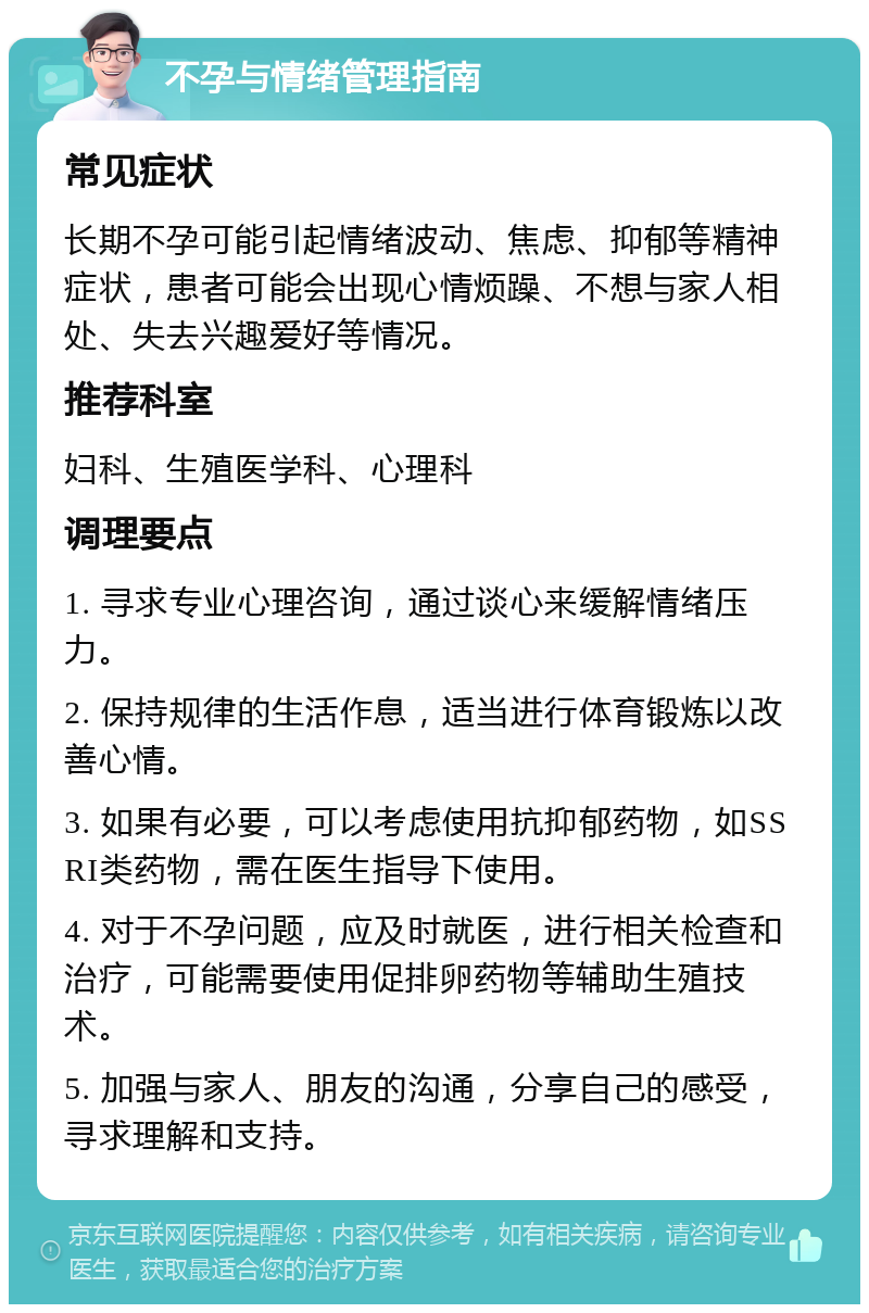 不孕与情绪管理指南 常见症状 长期不孕可能引起情绪波动、焦虑、抑郁等精神症状，患者可能会出现心情烦躁、不想与家人相处、失去兴趣爱好等情况。 推荐科室 妇科、生殖医学科、心理科 调理要点 1. 寻求专业心理咨询，通过谈心来缓解情绪压力。 2. 保持规律的生活作息，适当进行体育锻炼以改善心情。 3. 如果有必要，可以考虑使用抗抑郁药物，如SSRI类药物，需在医生指导下使用。 4. 对于不孕问题，应及时就医，进行相关检查和治疗，可能需要使用促排卵药物等辅助生殖技术。 5. 加强与家人、朋友的沟通，分享自己的感受，寻求理解和支持。