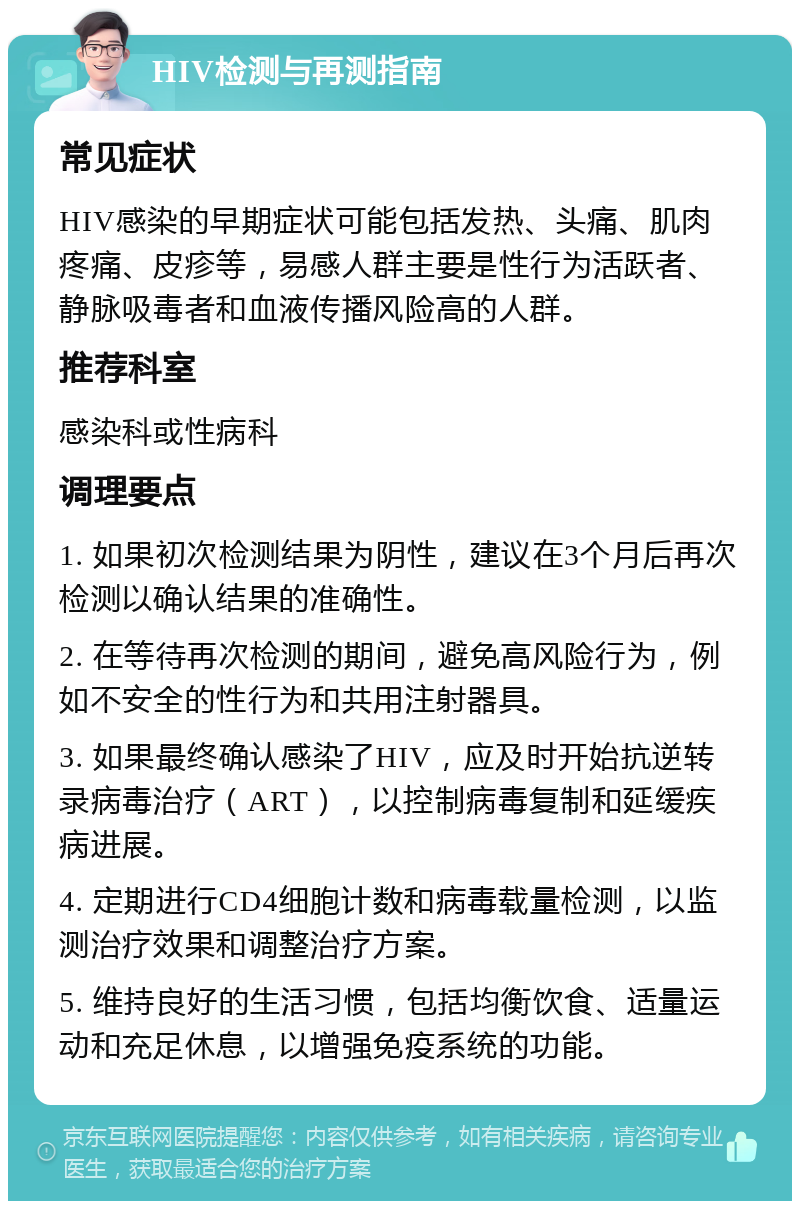 HIV检测与再测指南 常见症状 HIV感染的早期症状可能包括发热、头痛、肌肉疼痛、皮疹等，易感人群主要是性行为活跃者、静脉吸毒者和血液传播风险高的人群。 推荐科室 感染科或性病科 调理要点 1. 如果初次检测结果为阴性，建议在3个月后再次检测以确认结果的准确性。 2. 在等待再次检测的期间，避免高风险行为，例如不安全的性行为和共用注射器具。 3. 如果最终确认感染了HIV，应及时开始抗逆转录病毒治疗（ART），以控制病毒复制和延缓疾病进展。 4. 定期进行CD4细胞计数和病毒载量检测，以监测治疗效果和调整治疗方案。 5. 维持良好的生活习惯，包括均衡饮食、适量运动和充足休息，以增强免疫系统的功能。